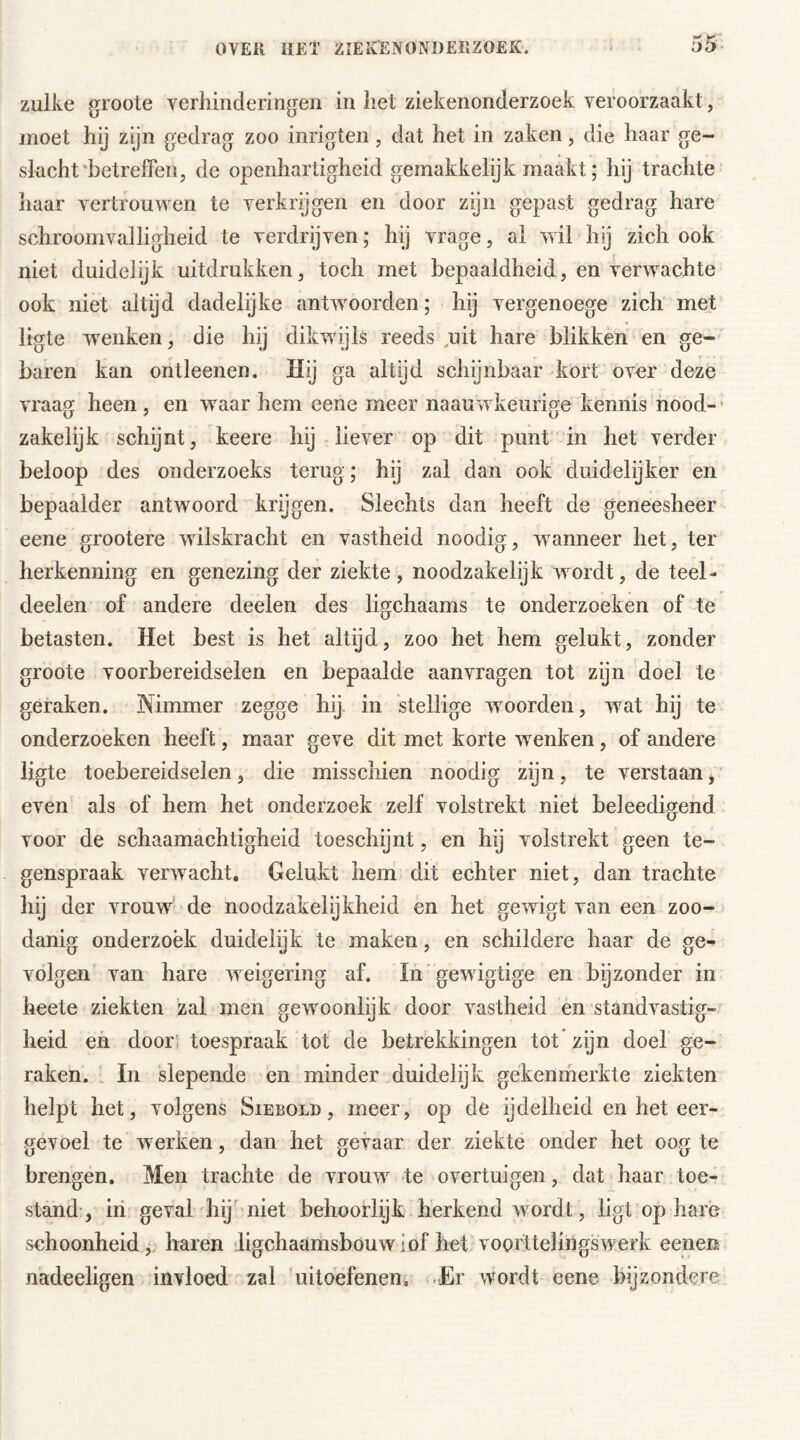 zulke groote verhinderingen in het ziekenonderzoek veroorzaakt, moet hij zijn gedrag zoo inrigten, dat het in zaken, die haar ge- slacht betreffen, de openhartigheid gemakkelijk maakt; hij trachte haar vertrouwen te verkrijgen en door zijn gepast gedrag hare schroomvalligheid te verdrijven; hij vrage, al wil hij zich ook niet duidelijk uitdrukken, toch met bepaaldheid, en verwachte ook niet altijd dadelijke antwoorden; hij vergenoege zich met ligte wrenken, die hij dikwijls reeds uit hare blikken en ge- baren kan ontleenen. Hij ga altijd schijnbaar kort over deze vraag heen, en waar hem eene meer naauwkeurige kennis nood- zakelijk schijnt, keere hij liever op dit punt in het verder beloop des onderzoeks terug; hij zal dan ook duidelijker en bepaalder antwoord krijgen. Slechts dan heeft de geneesheer eene grootere wilskracht en vastheid noodig, wanneer het, ter herkenning en genezing der ziekte, noodzakelijk wordt, de teel- deelen of andere deelen des ligchaams te onderzoeken of te betasten. Het best is het altijd, zoo het hem gelukt, zonder groote voorbereidselen en bepaalde aanvragen tot zyn doel te geraken. Nimmer zegge hij in stellige woorden, wat hij te onderzoeken heeft, maar geve dit met korte wenken, of andere ligte toebereidselen, die misschien noodig zijn, te verstaan, even als of hem het onderzoek zelf volstrekt niet beleedigend voor de schaamachtigheid toeschijnt, en hij volstrekt geen te- genspraak verwacht. Gelukt hem dit echter niet, dan trachte hij der vrouw1 de noodzakelijkheid en het gewigt van een zoo- danig onderzoek duidelijk te maken, en schildere haar de ge- volgen van hare weigering af. In gewigtige en bijzonder in heete ziekten zal men gewoonlijk door vastheid en standvastig- heid en door toespraak tot de betrekkingen tot zijn doel ge- raken. In slepende en minder duidelijk gekenmerkte ziekten helpt het, volgens Siebold , meer, op de ijdelheid en het eer- gevoel te werken, dan het gevaar der ziekte onder het oog te brengen. Men trachte de vrouw te overtuigen, dat haar toe- stand, in geval hij niet behoorlijk herkend wordt, ligt op hare schoonheid, haren ligchaamsbouwiof het voorttelingsvverk eenen nadeeligen invloed zal uitoefenen. Er wordt eene bijzondere