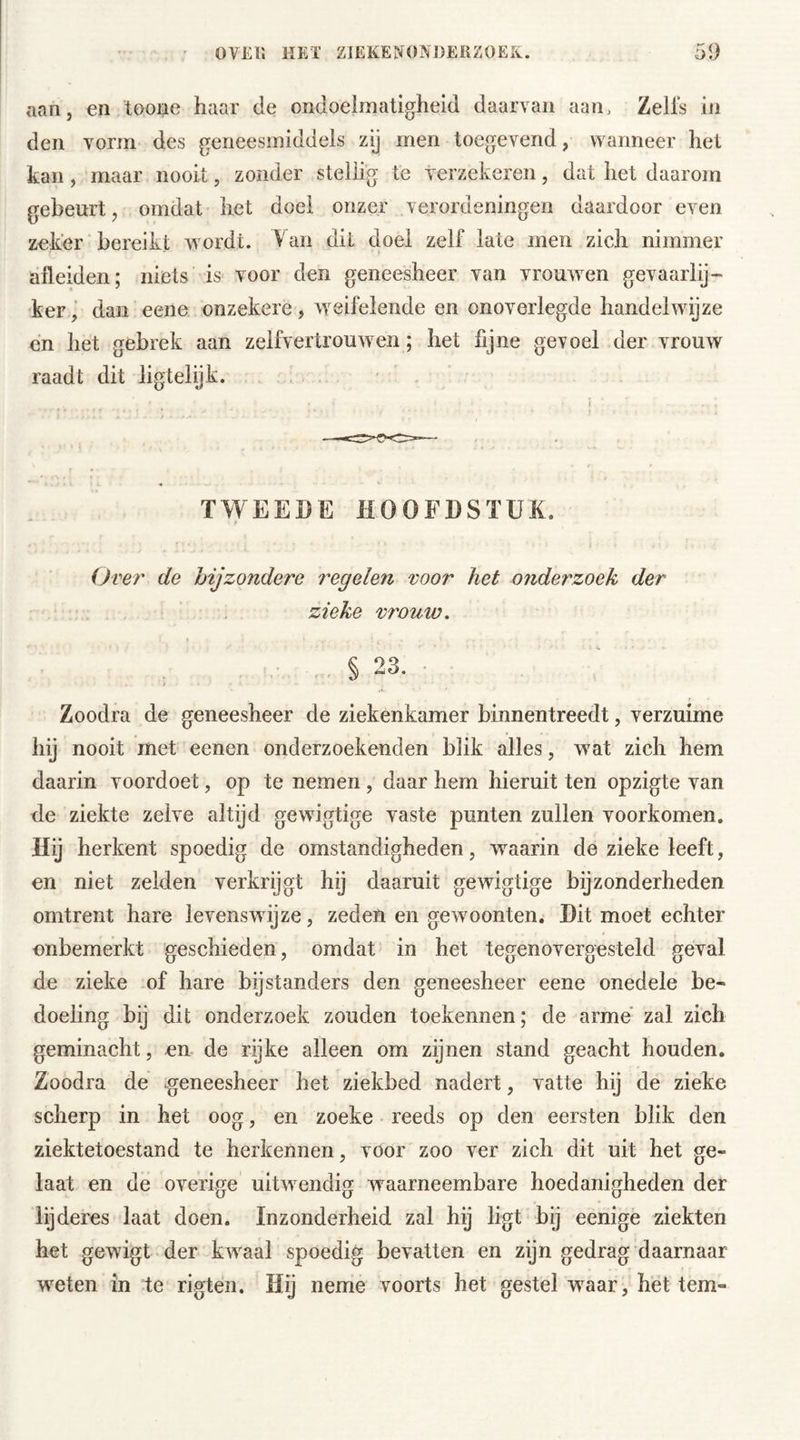 aan, en toone haar de ondoelmatigheid daarvan aan. Zelfs in den vorm des geneesmiddels zij men toegevend, wanneer het kan, maar nooit, zonder stellig te verzekeren, dat het daarom gebeurt, omdat het doei onzer verordeningen daardoor even zeker bereikt wordt. Van dit doel zelf late men zich nimmer afleiden; niets is voor den geneesheer van vrouwen gevaarlij- ker, dan eene onzekere, weifelende en onoverlegde handelwijze en het gebrek aan zelfvertrouwen; het fijne gevoel der vrouw raadt dit ligtelijk. TWEEDE HOOFDSTUK. Over de bijzondere regelen voor het onderzoek der zieke vrouio. % 23. Zoodra de geneesheer de ziekenkamer binnentreedt, verzuime hij nooit met eenen onderzoekenden blik alles, wat zich hem daarin voordoet, op te nemen , daar hem hieruit ten opzigte van de ziekte zelve altijd gewigtige vaste punten zullen voorkomen. Hij herkent spoedig de omstandigheden, waarin de zieke leeft, en niet zelden verkrijgt hij daaruit gewigtige bijzonderheden omtrent hare levenswijze, zeden en gewoonten. Dit moet echter onbemerkt geschieden, omdat in het tegenovergesteld geval de zieke of hare bijstanders den geneesheer eene onedele be- doeling bij dit onderzoek zouden toekennen; de arme zal zich geminacht, en de rijke alleen om zijnen stand geacht houden. Zoodra de .geneesheer het ziekbed nadert, vatte hij de zieke scherp in het oog, en zoeke reeds op den eersten blik den ziektetoestand te herkennen, voor zoo ver zich dit uit het ge- laat en de overige uitwendig waarneembare hoedanigheden der lijderes laat doen. Inzonderheid zal hij ligt bij eenige ziekten het gewigt der kwaal spoedig bevatten en zijn gedrag daarnaar weten in te rigten. Hij neme voorts het gestel waar, het tem-