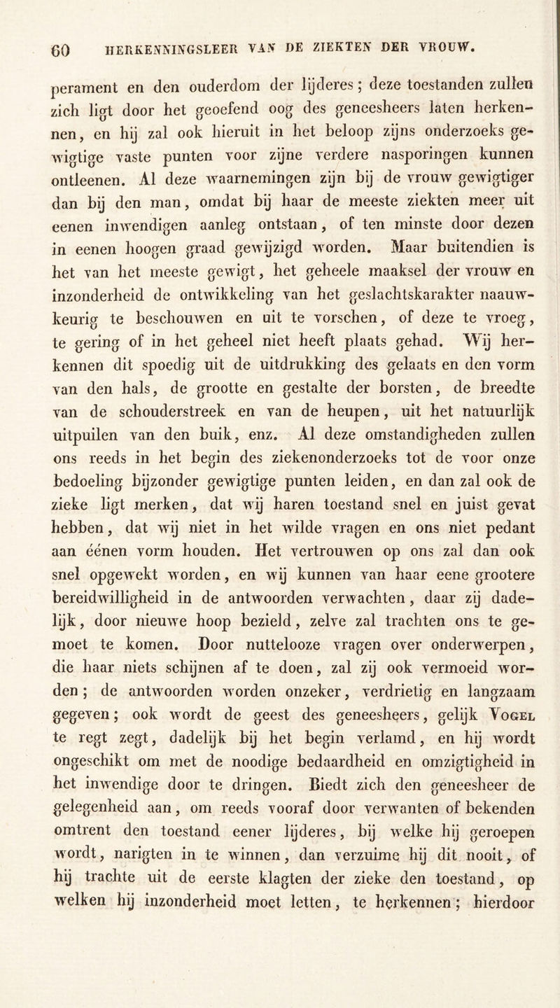 perament en den ouderdom der lijderes; deze toestanden zullen zich ligt door het geoefend oog des gencesheers laten herken- nen, en hij zal ook hieruit in het beloop zijns onderzoeks ge- wigtige vaste punten voor zijne verdere nasporingen kunnen ontleenen. Al deze waarnemingen zijn bij de vrouw gewigtiger dan bij den man, omdat bij haar de meeste ziekten meer uit eenen inwendigen aanleg ontstaan, of ten minste door dezen in eenen hoogen graad gewijzigd worden. Maar buitendien is het van het meeste gewigt, het geheele maaksel der vrouw en inzonderheid de ontwikkeling van het geslachtskarakter naauw- keurig te beschouwen en uit te vorschen, of deze te vroeg, te gering of in het geheel niet heeft plaats gehad. Wij her- kennen dit spoedig uit de uitdrukking des gelaats en den vorm van den hals, de grootte en gestalte der borsten, de breedte van de schouderstreek en van de heupen, uit het natuurlijk uitpuilen van den buik, enz. Al deze omstandigheden zullen ons reeds in het begin des ziekenonderzoeks tot de voor onze bedoeling bijzonder gewigtige punten leiden, en dan zal ook de zieke ligt merken, dat wij haren toestand snel en juist gevat hebben, dat wij niet in het wilde vragen en ons niet pedant aan éénen vorm houden. Het vertrouwen op ons zal dan ook snel opgewekt worden, en wij kunnen van haar eene grootere bereidwilligheid in de antwoorden verwachten, daar zij dade- lijk , door nieuwe hoop bezield, zelve zal trachten ons te ge- moet te komen. Door nuttelooze vragen over onderwerpen, die haar niets schijnen af te doen, zal zij ook vermoeid wer- den ; de antwoorden worden onzeker, verdrietig en langzaam gegeven; ook wordt de geest des geneesheers, gelijk Yogel te regt zegt, dadelijk bij het begin verlamd, en hij wordt ongeschikt om met de noodige bedaardheid en omzigtigheid in het inwendige door te dringen. Biedt zich den geneesheer de gelegenheid aan, om reeds vooraf door verwanten of bekenden omtrent den toestand eener lijderes, bij welke hij geroepen wordt, narigten in te winnen, dan verzuime hij dit nooit, of hij trachte uit de eerste klagten der zieke den toestand, op welken hij inzonderheid moet letten, te herkennen; hierdoor