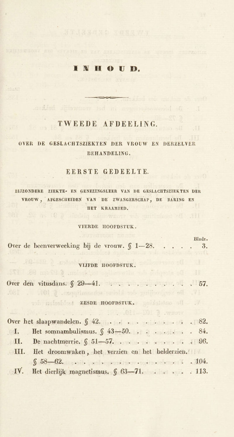 TWEEDE AFDEELING. OVER [)E GESLACHTSZIEKTEN DER VROLW EN DERZELVER BEHANDELING* EERSTE GEDEELTE. BIJZONDERE ZIEKTE- EN GENEZINGSLEER VAN DE GESLACHTSZIEKTEN DER VROUW, AFGESCHEIDEN VAN DE ZWANGERSCHAP, DE BARING EN HET KRAAMBED. VIERDE HOOFDSTUK. Bladz* Over de beenverweeking bij de vrouw. § 1—28 3. VIJFDE HOOFDSTUK. Over den vitusdans. § 29—41 * 57. ZESDE HOOFDSTUK. Over het slaapwandelen. § 42 82. I. Het Somnambulismus. § 43—50 84. II. De nachtmerrie. ^ 51—57 96. III. Het droomwaken, het verzien en het helderzien.' § 58—62 104. IV. Het dierlijk raagnetismus. § 63—71 113.