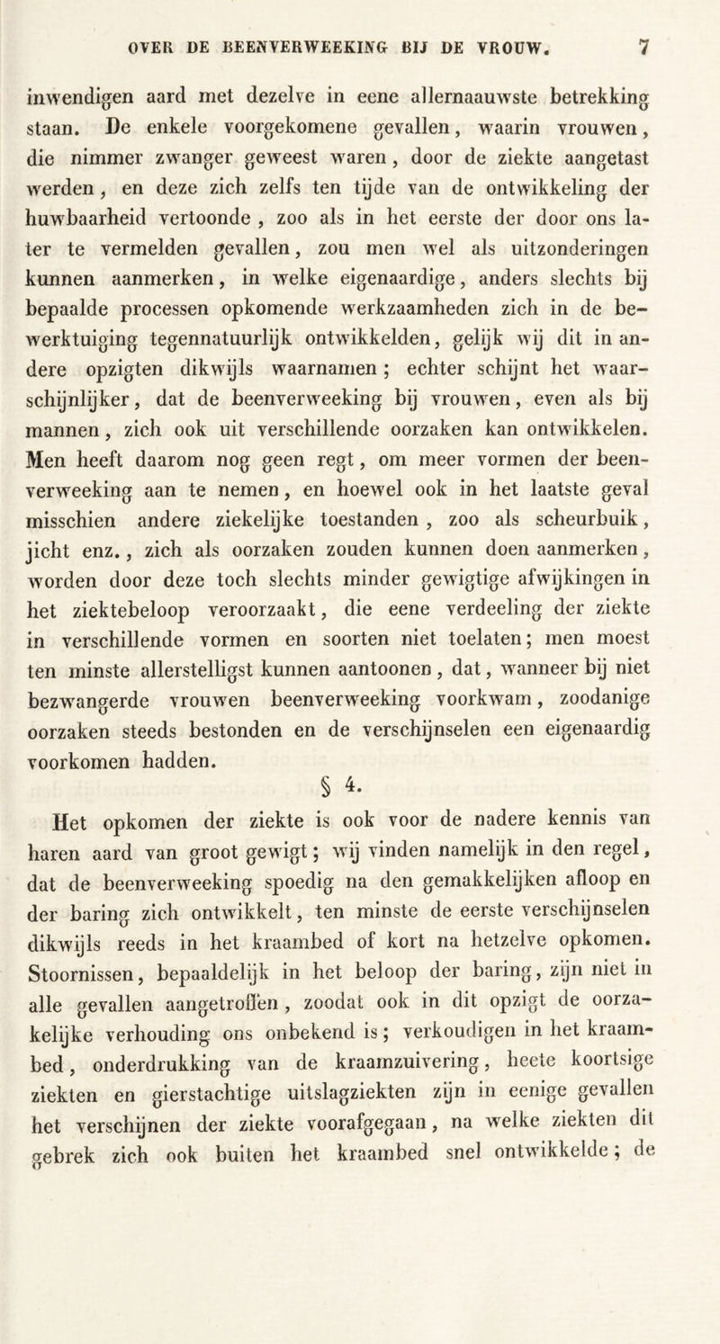 inwendigen aard met dezelve in eene allernaauwste betrekking staan. De enkele voorgekomene gevallen, w^aarin vrouwen, die nimmer zwanger geweest waren, door de ziekte aangetast werden, en deze zich zelfs ten tijde van de ontwikkeling der huwbaarheid vertoonde , zoo als in het eerste der door ons la- ter te vermelden gevallen, zou men wel als uitzonderingen kunnen aanmerken, in welke eigenaardige, anders slechts bij bepaalde processen opkomende werkzaamheden zich in de be- werktuiging tegennatuurlijk ontwikkelden, gelijk wij dit in an- dere opzigten dikwijls waarnamen ; echter schijnt het waar- schijnlijker , dat de beenverweeking bij vrouwen, even als bij mannen, zich ook uit verschillende oorzaken kan ontwikkelen. Men heeft daarom nog geen regt, om meer vormen der been- verweeking aan te nemen, en hoewel ook in het laatste geval misschien andere ziekelijke toestanden , zoo als scheurbuik, jicht enz., zich als oorzaken zouden kunnen doen aanmerken, worden door deze toch slechts minder gewigtige afwijkingen in het ziektebeloop veroorzaakt, die eene verdeeling der ziekte in verschillende vormen en soorten niet toelaten; men moest ten minste allerstelligst kunnen aantonnen , dat, wanneer bij niet bezwangerde vrouwen beenverweeking voorkwam, zoodanige oorzaken steeds bestonden en de verschijnselen een eigenaardig voorkomen hadden. § 4. Het opkomen der ziekte is ook voor de nadere kennis van haren aard van groot gewigt; wij vinden namelijk in den regel, dat de beenverweeking spoedig na den gemakkelijken afloop en der baring zich ontwikkelt, ten minste de eerste verschijnselen dikwijls reeds in het kraambed of kort na hetzelve opkomen. Stoornissen, bepaaldelijk in het beloop der baring, zijn niet in alle gevallen aangetroöen, zoodat ook in dit opzigt de oorza- kelijke verhouding ons onbekend is; verkondigen in het kraam- bed , onderdrukking van de kraarnzuivering, heete koortsige ziekten en gierstachtige uitslagziekten zijn in eenige gevallen het verschijnen der ziekte voorafgegaan, na welke ziekten dit gebrek zich ook buiten het kraambed snel ontwikkelde; de