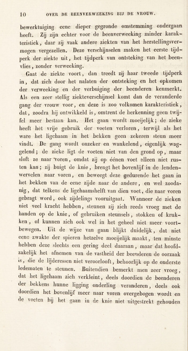 bewerktuiging eene dieper gegronde omstemnfiing ondergaan heeft. Zij zijn echter voor de beenverw^eking minder karak- teristiek, daar zij vaak andere ziekten van het herstellingsver- mogen vergezellen. Deze verschijnselen maken het eerste tijd- perk der ziekte uit, het tijdperk van ontsteking van het been- vlies , zonder verweeking. Gaat de ziekte voort, dan treedt zij haar tweede tijdperk in, dat zich door het nalaten der ontsteking en het opkomen der verweeking en der verbuiging der beenderen kenmerkt. Als een zeer stellig ziekteverschijnsel komt dan de veranderde gang der vrouw voor, en deze is zoo volkomen karakteristiek, dat, zoodra hij ontwikkeld is, omtrent de herkenning geen twij- fel meer bestaan kan. Het gaan w^ordt moeijelijk; de zieke heeft hét vrije gebruik der voeten verloren, terwijl als het w^are het ligchaam in het bekken geen zekeren steun meer vindt. De gang w ordt onzeker en wankelend, eigenlijk wag- gelend ; de zieke ligt de voeten niet van den grond op, maar sloft ze naar^oren, omdat zy op éénen voet alleen niet rus- ten kan; zij buigt de knie, brengt het bovenlijf in de lenden- wervelen naar voren, en bew eegt deze gedurende het gaan in het bekken van de eene zijde naar de andere, en wel zooda- nig , dat telkens de ligchaamshelft van dien voet, die naar voren gebragt word, ook zijdelings vooruitgaat. Wanneer de zieken niet veel kracht hebben, steunen zij zich reeds vroeg met de handen op de knie, of gebruiken steunsels, stokken of kruk- ken , of kunnen zich ook wel in het geheel niet meer voort- bew^egen. Uit de wdjze van gaan blijkt duidelijk, dat niet eene zwakte der spieren hetzelve moeijelijk maakt, ten minste hebben deze slechts een gering deel daaraan, maar dat hoofd- zakelijk het afnemen van de vastheid der beenderen de oorzaak is, die de lijderessen niet veroorlooft, behoorlijk op de onderste ledematen te steunen. Buitendien bemerkt men zeer vroeg, dat het ligchaam zich verkleint, deels doordien de beenderen der bekkens hunne ligging onderling veranderen, deels ook dooidien het bovenlijf meer naar voren overgebogen wordt en de voeten bij het gaan in de knie niet uitgestrekt gehouden