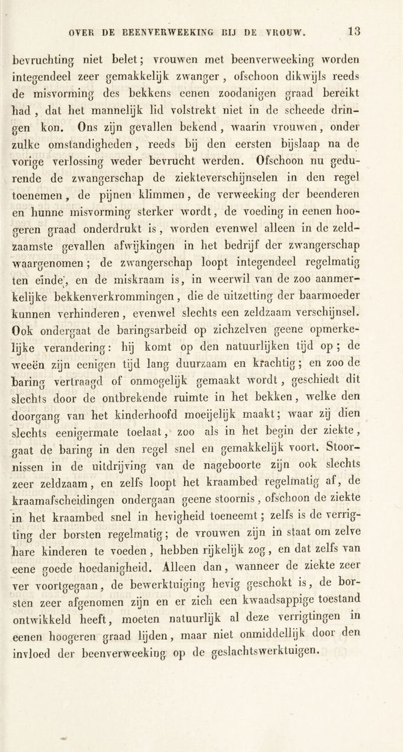 bevruchting niet belet; vrouwen met beenverweeking worden integendeel zeer gemakkelijk zwanger , ofschoon dikwdjls reeds de misvorming des bekkens eenen zoodanigen graad bereikt had , dat het mannelijk lid volstrekt niet in de scheede drin- gen kon. Ons zijn gevallen bekend , w^aarin vrouwen, onder zulke omstandigheden, reeds bij den eersten bijslaap na de vorige verlossing weder bevrucht werden. Ofschoon nu gedu- rende de zwangerschap de ziekteverschijnselen in den regel toenemen, de pijnen klimmen, de verweeking der beenderen en hunne misvorming sterker wordt, de voeding in eenen hoo- treren graad onderdrukt is, worden evenwel alleen in de zeld- zaamste gevallen afwijkingen in het bedrijf der zwangerschap waargenomen; de zwangerschap loopt integendeel regelmatig ten einde’, en de miskraam is, in w eerwil van de zoo aanmer- kelijke bekkenverkrommingen, die de uitzetting der baarmoeder kunnen verhinderen , evenwel slechts een zeldzaam verschijnsel. Ook ondergaat de baringsarbeid op zichzelven geene opmerke- lijke verandering: hij komt op den natuurlijken tijd op; de weeën zijn eenigen tijd lang duurzaam en krachtig; en zoo de baring vertraagd of onmogelijk gemaakt wordt, geschiedt dit slechts door de ontbrekende ruimte in het bekken, welke den doorgang van het kinderhoofd moeijelijk maakt; w^aar zij dien slechts eenigermate toelaatzoo als in het begin der ziekte, gaat de baring in den regel snel en gemakkelijk voort. Stoor- nissen in de uitdrijving van de nageboorte zijn ook slechts zeer zeldzaam, en zelfs loopt het kraambed regelmatig af, de kraamafscheidingen ondergaan geene stoornis, ofschoon de ziekte in het kraambed snel in hevigheid toeneemt; zelfs is de verrig- ting der borsten regelmatig; de vrouw^en zijn in staat om zelve hare kinderen te voeden , hebben rijkelijk zog, en dat zelfs van eene goede hoedanigheid. Alleen dan, wanneer de ziekte zeer ver voortgegaan, de bewerktuiging hevig geschokt is, de bor- sten zeer afgenomen zijn en er zich een kwaadsappige toestand ontwikkeld heeft, moeten natuurlijk al deze verrigtingen in eenen hoogeren graad lijden, maar niet onmiddellijk door den invloed der beenverw^eeking op de geslachtswerktuigen.