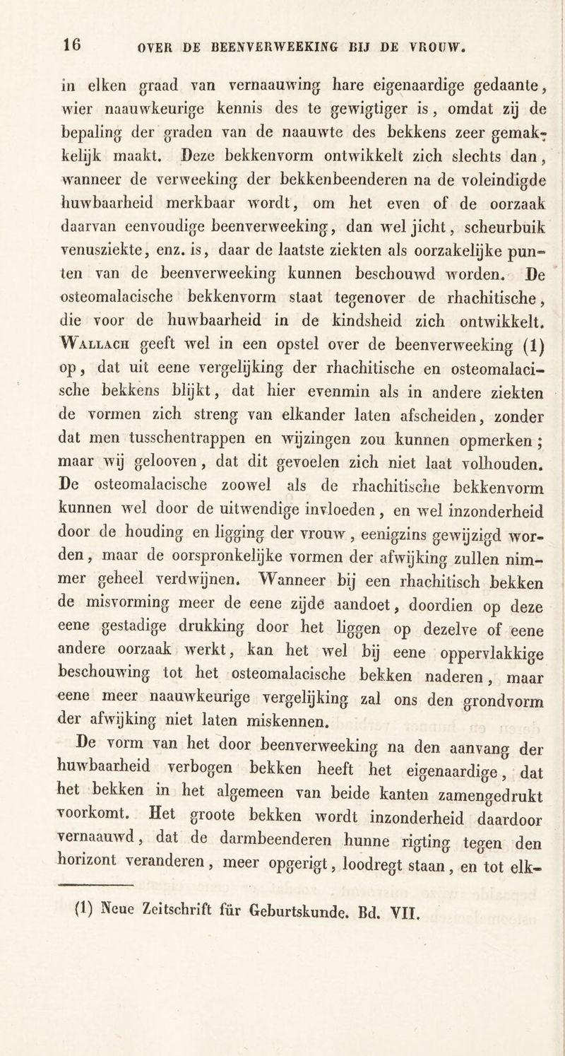 in eiken graad van vernaauwing hare eigenaardige gedaante, wier naauwkeurige kennis des te gewigtiger is, omdat zij de bepaling der graden van de naauwte des bekkens zeer gemak^ kelijk maakt. Deze bekkenvorm ontwikkelt zich slechts dan, wanneer de verweeking der bekkenbeenderen na de voleindigde huwbaarheid merkbaar wordt, om het even of de oorzaak daarvan eenvoudige beenverweeking, dan w^el jicht, scheurbuik venusziekte, enz. is, daar de laatste ziekten als oorzakelijke pun- ten van de beenverweeking kunnen beschouwd worden. De osteomalacische bekkenvorm staat tegenover de rhachitische, die voor de huwbaarheid in de kindsheid zich ontwikkelt. Wallach geeft wel in een opstel over de beenverweeking (1) op, dat uit eene vergelijking der rhachitische en osteomalaci- sche bekkens blykt, dat hier evenmin als in andere ziekten de vormen zich streng van elkander laten afscheiden, zonder dat men tusschentrappen en wijzingen zou kunnen opmerken; maar wij gelooven, dat dit gevoelen zich niet laat volhouden. De osteomalacische zoowel als de rhachitische bekkenvorm kunnen wel door de uitwendige invloeden, en wel inzonderheid door de houding en ligging der vrouw, eenigzins gewijzigd Avor- den, maar de oorspronkelijke vormen der afwijking zullen nim- mer geheel verdwijnen. Wanneer bij een rhachitisch bekken de misvorming meer de eene zijde aandoet, doordien op deze eene gestadige drukking door het liggen op dezelve of eene andere oorzaak werkt, kan het wel bij eene oppervlakkige beschouwing tot het osteomalacische bekken naderen, maar eene meer naauwkeurige vergelijking zal ons den grondvorm der afwijking niet laten miskennen. De vorm van het door beenverweeking na den aanvang der huwbaarheid verbogen bekken heeft het eigenaardige, dat het bekken in het algemeen van beide kanten zamengedrukt voorkomt. Het groote bekken wordt inzonderheid daardoor vernaauwd, dat de darmbeenderen hunne rigting tegen den horizont veranderen, meer opgerigt, loodregt staan, en tot elk- (1) Neue Zeitschrift für Geburtskunde. Bd. VII.