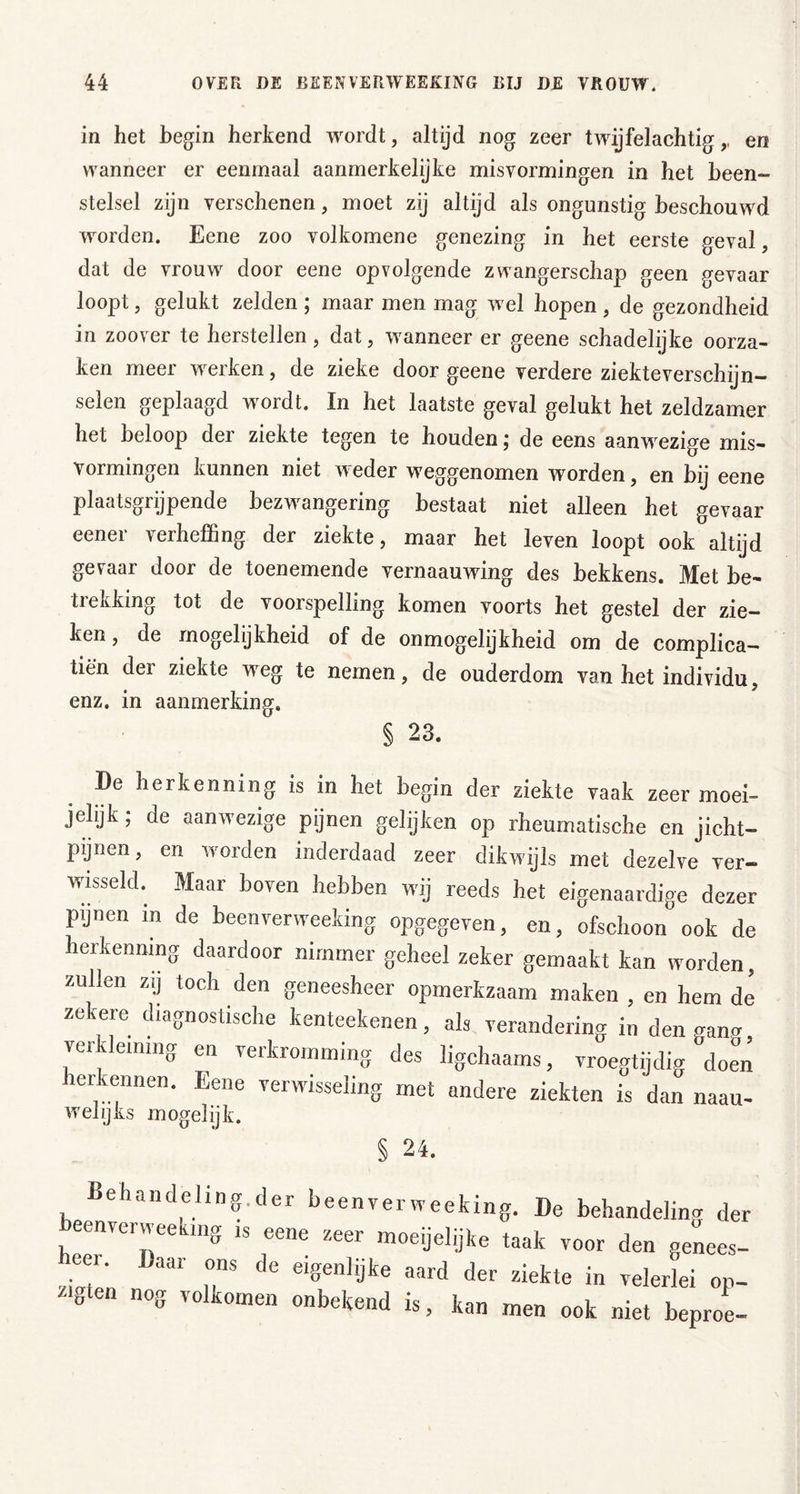 in het begin herkend wordt, altijd nog zeer twijfelachtig,, en wanneer er eenmaal aanmerkelijke misvormingen in het been- stelsel zijn verschenen, moet zij altijd als ongunstig beschouwd worden. Eene zoo volkomene genezing in het eerste geval, dat de vrouw door eene opvolgende zwangerschap geen gevaar loopt, gelukt zelden ; maar men mag wel hopen , de gezondheid in zoover te herstellen, dat, wanneer er geene schadelijke oorza- ken meer werken, de zieke door geene verdere ziekteverschijn- selen geplaagd wordt. In het laatste geval gelukt het zeldzamer het beloop der ziekte tegen te houden j de eens aanwezige mis- vormingen kunnen niet weder weggenomen worden, en bij eene plaatsgrijpende bezwangering bestaat niet alleen het gevaar eener verheffing der ziekte, maar het leven loopt ook altijd gevaar door de toenemende vernaauwing des bekkens. Met be- trekking tot de voorspelling komen voorts het gestel der zie- ken , de mogelijkheid of de onmogelijkheid om de complica— tien der ziekte weg te nemen, de ouderdom van het individu, enz. in aanmerking, § 23. De herkenning is in het begin der ziekte vaak zeer moei- jelijfc; de aanwezige pijnen gelijken op rheumatische en jicht- pijnen, en worden inderdaad zeer dikwijls met dezelve ver- wusseld. Maar boven hebben wij reeds het eigenaardige dezer pijnen in de beenverweeking opgegeven, en, ofschoon ook de herkenning daardoor nimmer geheel zeker gemaakt kan worden, zullen zij toch den geneesheer opmerkzaam maken , en hem de zekere diagnostische kenteekenen, als verandering in den gang verkleining en verkromming des ligchaams, vroegtijdig doen herkennen. Eene verwisseling met andere ziekten is dan naau- weljks mogelijk. ehandeling.der beenverweeking. De behandelimr der beenverweeking is eene zeer moeijelijke taak voor den genees- ziTen T “ velerlei op- /•„ten nog volkomen onbekend is, kan men ook niet beproe-