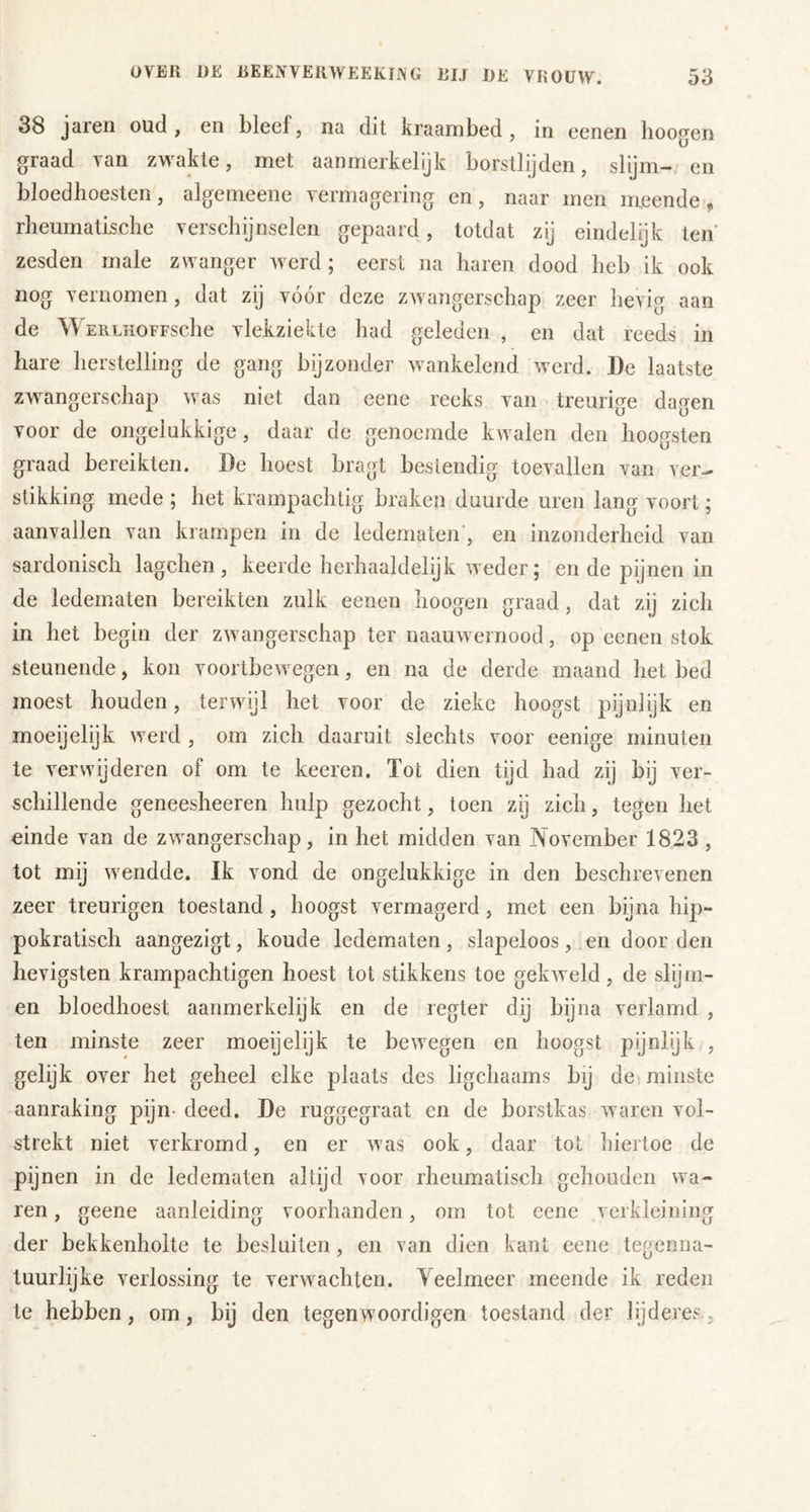 38 jarcii oud , en bleel, na dit kraambed, in eenen hoogen graad van zwakte, met aanmerkelijk borstlijden, slijm-, en bloedhoesten, algemeene vermagering en, naar men meende, rheumatLsche verschijnselen gepaard, totdat zij eindelijk ten' zesden male zwanger werd ; eerst na haren dood heb ik ook nog vernomen, dat zij vóór deze zwangerschap zeer hevig aan de WERLHOFFSche vlekziekte had geleden , en dat reeds in hare herstelling de gang bijzonder wankelend werd. De laatste zw'^angerschap was niet dan eene reeks van treurige dagen voor de ongelukkige, daar de genoemde kwalen den hoogsten graad bereikten. De hoest bragt bestendig toevallen van ver- stikking mede ; het krampachtig braken duurde uren lang voort; aanvallen van krampen in de ledematen', en inzonderheid van sardonisch lagchen , keerde herhaaldelijk weder 5 en de pijnen in de ledematen bereikten zulk eenen hoogen graad, dat zij zich in het begin der zwangerschap ter naauwernood, op eenen stok steunende, kon voortbewegen, en na de derde maand het bed moest houden, terwijl het voor de zieke hoogst pijnlijk en moeijelijk werd , om zich daaruit slechts voor eenige minuten te verwijderen of om te keeren. Tot dien tijd had zij bij ver- schillende geneesheeren hulp gezocht, toen zij zich, tegen het einde van de zwangerschap, in het midden van November 1823 , tot mij wendde. Ik vond de ongelukkige in den beschrevenen zeer treurigen toestand, hoogst vermagerd, met een bijna hip- pokratisch aangezigt, koude ledematen, slapeloos, .en door den hevigsten krampachtigen hoest tot stikkens toe gekweld , de slijm- en bloedhoest aanmerkelijk en de regier dij bijna verlamd , ten minste zeer moeijelijk te bewegen en hoogst pijnlijk , gelijk over het geheel elke plaats des ligchaams bij de minste aanraking pijn- deed. De ruggegraat en de borstkas waren vol- strekt niet verkromd, en er was ook, daar tot hiertoe de pijnen in de ledematen altijd voor rheumatisch gehouden wa- ren , geene aanleiding voorhanden, om tot eene verkleining der bekkenholte te besluiten, en van dien kant eene tegenna- tuurlijke verlossing te verwachten. Yeelmeer meende ik reden te hebben, om, bij den tegenwoordigen toestand der lijderes.
