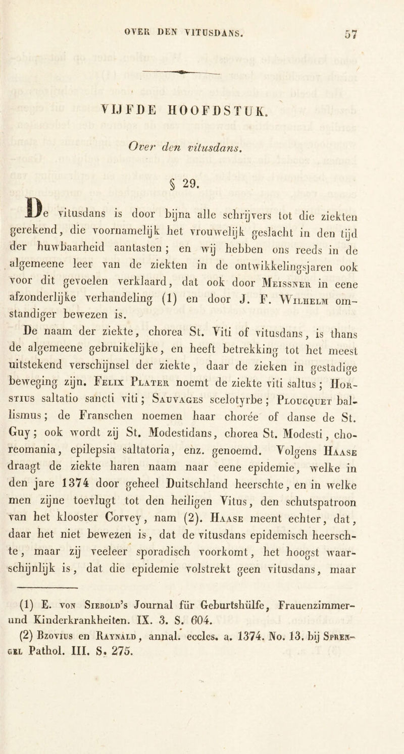 VIJFDE HOOFDSTUK. Over den vitusdaiis, § 29. De vitusdans is door bijna alle sclirijvers lot die ziekten gerekend, die voornamelijk het vrouwelijk geslacht in den tijd der huwbaarheid aantasten ; en wij hebben ons reeds in de algemeene leer van de ziekten in de ontwikkelingsjaren ook voor dit gevoelen verklaard, dat ook door Meissner in eene afzonderlijke verhandeling (1) en door J. F. Wilhelm om- standiger bewezen is. De naam der ziekte, chorea St. Viti of vitusdans, is thans de algemeene gebruikelijke, en heeft betrekking tot het meest uitstekend verschijnsel der ziekte, daar de zieken in gestadige beweging zijn. Felix Flater noemt de ziekte viti saltus; Hor- sTius saltatio sancli viti; Sauvages scelotyrbe ; Ploucquet bal- lismus; de Franschen noemen haar chorée of danse de St. Guy; ook wmrdt zij St. Modestidans, chorea St. Modesti, cho- reomania, epilepsia saltatoria, enz. genoemd. Volgens Haase draagt de ziekte haren naam naar eene epidemie, welke in den jare 1374 door geheel Duitschland heerschte, en in welke men zijne toevlugt tot den heiligen Vitus, den schutspatroon van het klooster Corvey, nam (2). Haase meent echter, dat, daar het niet bewezen is, dat de vitusdans epidemisch heersch- te , maar zij veeleer sporadisch voorkomt, het hoogst waar- schijnlijk is, dat die epidemie volstrekt geen vitusdans, maar (1) E. VON Siebold’s Journal für Geburtshülfe, Frauenzimmer- urid Kinderkrankheiten. IX. 3. S. 604. (2) Bzovius en Raynald , annal. eccles, a. 1374. No. 13. bij Spren- GIL Pathol. III. S. 275.