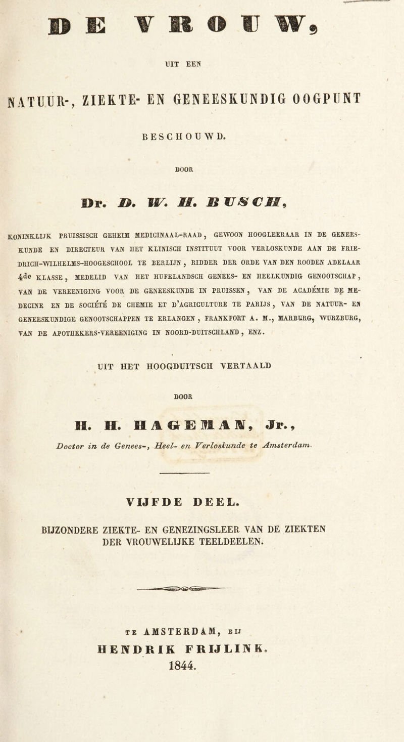 UIT EEN NATUUR-, ZIEKTE- EN GENEESKUNDIG OOGPUNT BESCHOUWD. DOOR Dl?. D. W. II. Ii 17-V CII, KONINKLIJK PRUISSISGII GEHEIM MEDICINAAL-RAAD, GEWOON HOOGLEER AAR IN DE GENEES- KUNDE EN DIRECTEUR VAN HET KLINISCH INSTITUUT VOOR VERLOSKUNDE AAN DE FRIE- DRICH-WILHELMS-HOOGESGHOOL TE BERLIJN , RIDDER DER ORDE VAN DEN ROODEN ADELAAR 4<le KLASSE , MEDELID VAN HET HU FEL ANDSCH GENEES- EN HEELKUNDIG GENOOTSCHAP , VAN DE VEREENIGING VOOR DE GENEESKUNDE IN PRUISSEN , VAN DE ACADEMIE DE ME- DECINE EN DE SOClÉTE DE CHEMIE ET d’AGRICULTURE TE PARIJS, VAN DE NATUUR- EN GENEESKUNDIGE GENOOTSCHAPPEN TE ERLANGEN , FRANKFORT A. M., MARBURG, WURZBURG, VAN DE APOTHEKERS-VEREENIGING IN NOORD-DUITSCHLAND , ENZ. UIT HET HOOGDUITSCH VERTAALD DOOR II. II. HAGE11AI, .Sr., Doctor in de GeneesHeel- en Verloshunde te Amsterdam VIJFDE DEEL. BIJZONDERE ZIEKTE- EN GENEZINGSLEER VAN DE ZIEKTEN DER VROUWELIJKE TEELDEELEN. te AMSTERDAM, bij HENDRIK FR IJ LINK 1844.