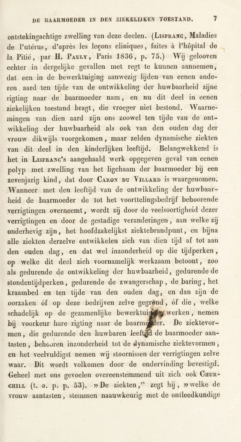 ontstekingachtige zwelling van deze deelen. (Lisfranc, Maladies de Putérus, d’après les lecons cliniques, faites a l’hopital de la Pitié, par H. Pauly, Paris 1836, p. 75.) Wij gelooven echter in dergelijke gevallen met regt te kunnen aannemen, dat een in de bewerktuiging aanwezig lijden van eenen ande- ren aard ten tijde van de ontwikkeling der huwbaarheid zijne rigting naar de baarmoeder nam, en nu dit deel in eenen ziekelijken toestand bragt, die vroeger niet bestond. Waarne- mingen van dien aard zijn ons zoowel ten tijde van de ont- wikkeling der huwbaarheid als ook van den ouden dag der vrouw dikwijls voorgekomen, maar zelden dynamische ziekten van dit deel in den kinderlijken leeftijd. Belangwekkend is het in Lisfranc’s aangehaald werk opgegeven geval van eenen polyp met zwelling van het ligchaam der baarmoeder bij een zevenjarig kind, dat door Caron du Yillard is waargeuomen. Wanneer met den leeftijd van de ontwikkeling der huwbaar- heid de baarmoeder de tot het voorttelingsbedrijf behoorende verrigtingen overneemt, wordt zij door de veelsoortigheid dezer verrigtingen en door de gestadige veranderingen, aan welke zij onderhevig zijn, het hoofdzakelijkst ziektebrandpunt, en bijna alle ziekten derzelve ontwikkelen zich van dien tijd af tot aan den ouden dag, en dat wel inzonderheid op die tijdperken, op welke dit deel zich voornamelijk werkzaam betoont, zoo als gedurende de ontwikkeling der huwbaarheid, gedurende de stondentijdperken, gedurende de zwangerschap, de baring,het kraambed en ten tijde van den ouden dag, en dan zijn de oorzaken óf op deze bedrijven zelve gegrónd, óf die , welke schadelijk op de gezamenlijke bewerktwerken, nemen bij voorkeur hare rigting naar de baarmopier. Be ziektevor- men, die gedurende den huwbaren leeftijd de baarmoeder aan- tasten , behooren inzonderheid tot de dynamische ziektevormen, en het veelvuldigst nemen wij stoornissen der verrigtingen zelve waar. Dit wordt volkomen door de ondervinding bevestigd. Geheel met ons gevoelen overeenstemmend uit zich ook Chur- chill (t. a. p. p. 53). »De ziekten,” zegt hij , »welke de vrouw aantasten, stemmen naauwkeurig met de ontleedkundige