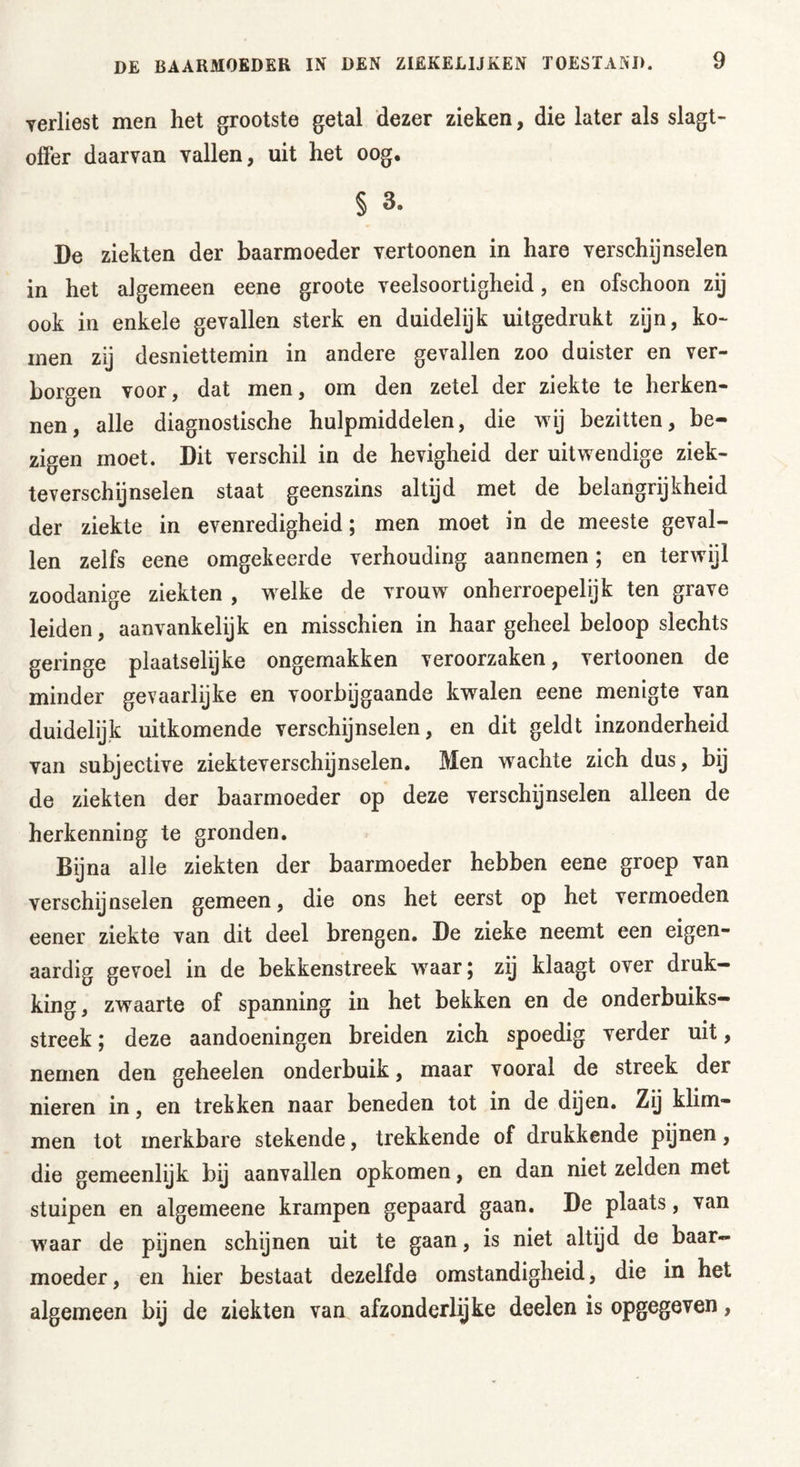 yerliest men het grootste getal dezer zieken, die later als slagt- offer daarvan vallen, uit het oog. § 3. De ziekten der baarmoeder vertoonen in hare verschijnselen in het algemeen eene groote veelsoortigheid, en ofschoon zij ook in enkele gevallen sterk en duidelijk uitgedrukt zijn, ko- men zij desniettemin in andere gevallen zoo duister en ver- borgen voor, dat men, om den zetel der ziekte te herken- nen, alle diagnostische hulpmiddelen, die wij bezitten, be- zigen moet. Dit verschil in de hevigheid der uitwendige ziek- teverschijnselen staat geenszins altijd met de belangrijkheid der ziekte in evenredigheid; men moet in de meeste geval- len zelfs eene omgekeerde verhouding aannemen; en terwijl zoodanige ziekten , welke de vrouw onherroepelijk ten grave leiden, aanvankelijk en misschien in haar geheel beloop slechts geringe plaatselijke ongemakken veroorzaken, vertoonen de minder gevaarlijke en voorbijgaande kwalen eene menigte van duidelijk uitkomende verschijnselen, en dit geldt inzonderheid van subjective ziekteverschijnselen. Men wachte zich dus, bij de ziekten der baarmoeder op deze verschijnselen alleen de herkenning te gronden. Bij na alle ziekten der baarmoeder hebben eene groep van verschijnselen gemeen, die ons het eerst op het vermoeden eener ziekte van dit deel brengen. De zieke neemt een eigen- aardig gevoel in de bekkenstreek wraar; zij klaagt over druk- king , zwaarte of spanning in het bekken en de onderbuiks- streek; deze aandoeningen breiden zich spoedig verder uit, nemen den geheelen onderbuik, maar vooral de streek der nieren in, en trekken naar beneden tot in de dijen. Zij klim- men tot merkbare stekende, trekkende of drukkende pijnen, die gemeenlijk bij aanvallen opkomen, en dan niet zelden met stuipen en algemeene krampen gepaard gaan. De plaats, van waar de pijnen schijnen uit te gaan, is niet altijd de baar- moeder , en hier bestaat dezelfde omstandigheid, die in het algemeen bij de ziekten van afzonderlijke deelen is opgegeven,