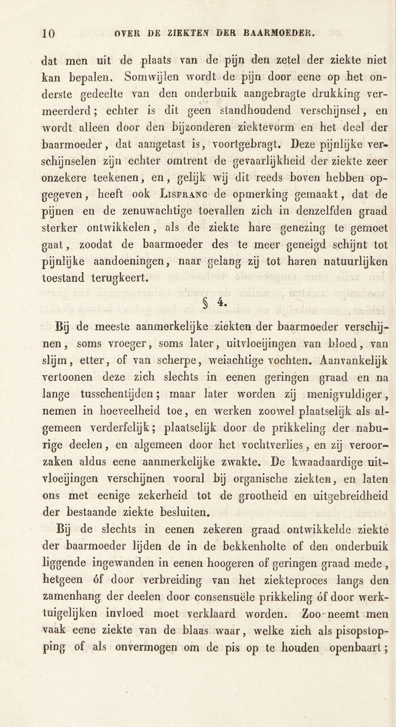 dat men uit de plaats van de pijn den zetel der ziekte niet kan bepalen. Somwijlen wordt de pijn door eene op het on- derste gedeelte van den onderbuik aangebragte drukking ver- meerderd ; echter is dit geen standhoudend verschijnsel, en ■wordt alleen door den bijzonderen ziektevorm en het deel der baarmoeder, dat aangetast is, voortgebragt. Deze pijnlyke ver- schijnselen zijn echter omtrent de gevaarlijkheid der ziekte zeer onzekere teeltenen, en, gelijk vrij dit reeds boven hebben op- gegeven , heeft ook Lisfranc de opmerking gemaakt, dat de pijnen en de zenuwachtige toevallen zich in denzelfden graad sterker ontwikkelen, als de ziekte hare genezing te gemoet gaat, zoodat de baarmoeder des te meer geneigd schijnt tot pijnlijke aandoeningen, naar gelang zij tot haren natuurlijken toestand terugkeert. § 4. Bij de meeste aanmerkelijke ziekten der baarmoeder verschij- nen, soms vroeger, soms later, uitvloeiingen van bloed, van slijm, etter, of van scherpe, wreiachtige vochten. Aanvankelijk vertoonen deze zich slechts in eenen geringen graad en na lange tusschentijden; maar later worden zij menigvuldiger, nemen in hoeveelheid toe, en werken zoowel plaatselijk als al- gemeen verderfelijk; plaatselijk door de prikkeling der nabu- rige deelen, en algemeen door het vochtverlies, en zij veroor- zaken aldus eene aanmerkelijke zwakte. De kwaadaardige uit- vloeiingen verschijnen vooral bij organische ziekten, en laten ons met eenige zekerheid tot de grootheid en uitgebreidheid der bestaande ziekte besluiten. Bij de slechts in eenen zekeren graad ontwikkelde ziekte der baarmoeder lijden de in de bekkenholte of den onderbuik liggende ingewanden in eenen hoogeren of geringen graad mede , hetgeen óf door verbreiding van het ziekteproces langs den zamenhang der deelen door consensuële prikkeling óf door werk- tuigelijken invloed moet verklaard worden. Zoo'neemt men vaak eene ziekte van de blaas wraar, welke zich als pisopstop- ping of als onvermogen om de pis op te houden openbaart;