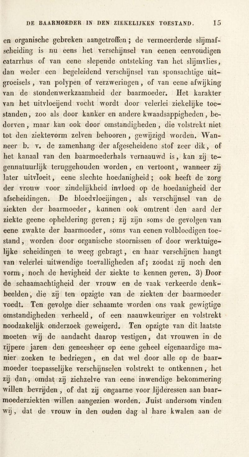 en organische gebreken aangetroffen; de vermeerderde slijmaf- sclieiding is nu eens het verschijnsel van eenen eenvoudigen catarrhus of van eene slepende ontsteking van het slijmvlies, dan weder een begeleidend verschijnsel van sponsachtige uit- groeisels , van polypen of verzweringen, of van eene afwijking van de stondenwerkzaamheid der baarmoeder. Het karakter yan het uitvloeijend vocht wordt door velerlei ziekelijke toe- standen , zoo als door kanker en andere kwaadsappigheden, be- dorven , maar kan ook door omstandigheden, die volstrekt niet tot den ziektevorm zelven behooren, gewijzigd worden. Wan- neer b. v. de zamenhang der afgescheidene stof zeer dik, of het kanaal van den baarmoederhals vernaauwd is, kan zij te- gennatuurlijk teruggehouden worden, en vertoont, wanneer zij later uitvloeit, eene slechte hoedanigheid; ook heeft de zorg der vrouw voor zindelijkheid invloed op de hoedanigheid der afscheidingen. De bloedvloeiingen, als verschijnsel van de ziekten der baarmoeder, kunnen ook omtrent den aard der ziekte geene opheldering geven; zij zijn soms de gevolgen van eene zwakte der baarmoeder, soms van eenen volbloedigen toe- stand , worden door organische stoornissen of door werktuige- lijke scheidingen te weeg gebragt, en haar verschijnen hangt van velerlei uitwendige toevalligheden af; zoodat zij noch den vorm, noch de hevigheid der ziekte te kennen geven. 3) Door de schaamachtigheid der vrouw en de vaak verkeerde denk- beelden, die zij ten opzigte van de ziekten der baarmoeder voedt. Ten gevolge dier schaamte worden ons vaak gewigtige omstandigheden verheeld, of een naauwkeuriger en volstrekt noodzakelijk onderzoek geweigerd. Ten opzigte van dit laatste moeten wij de aandacht daarop vestigen, dat vrouwen in de rijpere jaren den geneesheer op eene geheel eigenaardige ma- nier zoeken te bedriegen, en dat wel door alle op de baar- moeder toepasselijke verschijnselen volstrekt te ontkennen, het zij dan, omdat zij zichzelve van eene inwendige bekommering willen bevrijden , of dat zij ongaarne voor lijderessen aan baar- moederziekten wdllen aangezien worden. Juist andersom vinden wij , dat de vrouw in den ouden dag al hare kwalen aan de