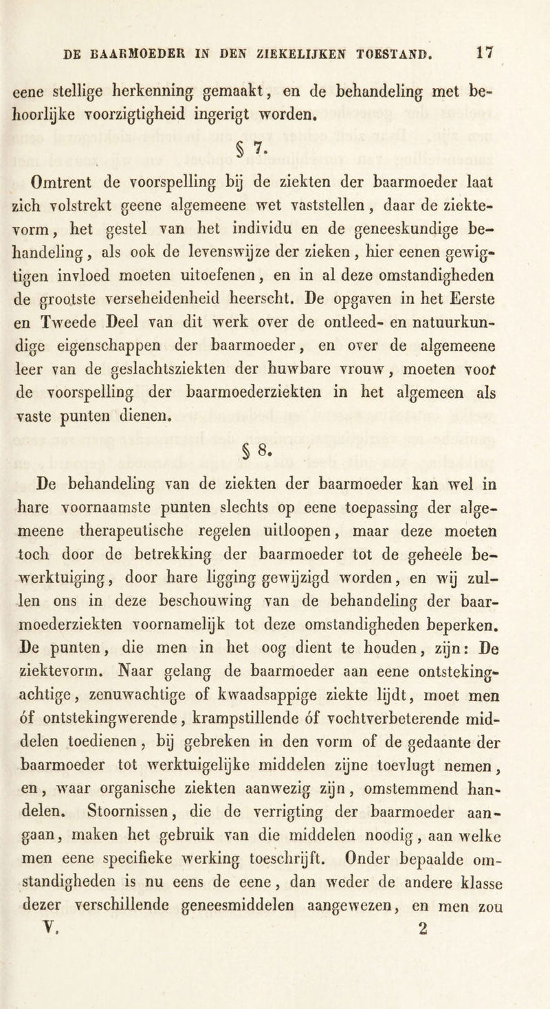 eene stellige herkenning gemaakt, en de behandeling met be- hoorlijke Yoorzigtigheid ingerigt worden. § 7. Omtrent de voorspelling bij de ziekten der baarmoeder laat zich volstrekt geene algemeene wet vaststellen, daar de ziekte- vorm, het gestel van het individu en de geneeskundige be- handeling , als ook de levenswijze der zieken , hier eenen gewig- tigen invloed moeten uitoefenen, en in al deze omstandigheden de grootste verscheidenheid heerscht. De opgaven in het Eerste en Tweede Deel van dit werk over de ontleed- en natuurkun- dige eigenschappen der baarmoeder, en over de algemeene leer van de geslachtsziekten der huwbare vrouw, moeten voor de voorspelling der baarmoederziekten in het algemeen als vaste punten dienen. § 8. De behandeling van de ziekten der baarmoeder kan wel in hare voornaamste punten slechts op eene toepassing der alge- meene therapeutische regelen uitloopen, maar deze moeten toch door de betrekking der baarmoeder tot de geheele be- werktuiging , door hare ligging gewijzigd worden, en wij zul- len ons in deze beschouwing van de behandeling der baar- moederziekten voornamelijk tot deze omstandigheden beperken. De punten, die men in het oog dient te houden, zijn: De ziektevorm. Naar gelang de baarmoeder aan eene ontsteking- achtige, zenuwachtige of kwaadsappige ziekte lijdt, moet men óf ontstekingwerende, krampstillende óf vochtverbeterende mid- delen toedienen, bij gebreken in den vorm of de gedaante der baarmoeder tot werktuigelijke middelen zijne toevlugt nemen, en, waar organische ziekten aanwezig zijn, omstemmend han- delen. Stoornissen, die de verrigting der baarmoeder aan- gaan, maken het gebruik van die middelen noodig, aan welke men eene specifieke werking toeschrijft. Onder bepaalde om- standigheden is nu eens de eene, dan weder de andere klasse dezer verschillende geneesmiddelen aangewezen, en men zou V. 2