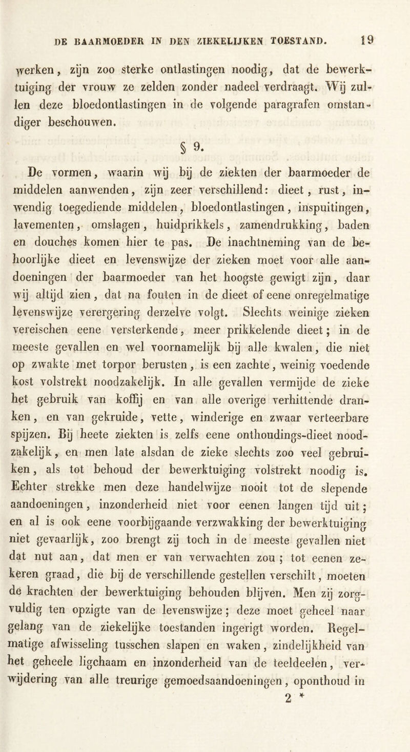 yrerken, zijn zoo sterke ontlastingen noodig, dat de bewerk- tuiging der vrouw ze zelden zonder nadeel verdraagt. Wij zul- len deze bloedontlastingen in de volgende paragrafen omstan- diger beschouwen. § 9. De vormen, waarin wij bij de ziekten der baarmoeder de middelen aanwenden, zijn zeer verschillend: dieet, rust, in- wendig toegediende middelen ? bloedontlastingen , inspuitingen, lavementen, omslagen, huidprikkels, zamendrukking, baden en douches komen hier te pas. De inachtneming van de be- hoorlijke dieet en levenswijze der zieken moet voor alle aan- doeningen der baarmoeder van het hoogste gewigt zijn, daar wij altijd zien, dat na fouten in de dieet of eene onregelmatige levenswijze verergering derzelve volgt. Slechts weinige zieken vereischen eene versterkende, meer prikkelende dieet; in de meeste gevallen en wel voornamelijk bij alle kwalen, die niet op zwakte met torpor berusten, is een zachte, weinig voedende kost volstrekt noodzakelijk. In alle gevallen vermijde de zieke het gebruik van koffij en van alle overige verhittende dran- ken , en van gekruide, vette, winderige en zwaar verteerbare spijzen. Bij heete ziekten is zelfs eene onthoudings-dieet nood- zakelijk , en men late alsdan de zieke slechts zoo veel gebrui- ken , als tot behoud der bewerktuiging volstrekt noodig is. Echter strekke men deze handelwijze nooit tot de slepende aandoeningen, inzonderheid niet voor eenen langen tijd uit; en al is ook eene voorbijgaande verzwakking der bewerktuiging niet gevaarlijk, zoo brengt zij toch in de meeste gevallen niet dat nut aan, dat men er van verwachten zou ; tot eenen ze- keren graad, die bij de verschillende gestellen verschilt, moeten de krachten der bewerktuiging behouden blijven. Men zij zorg- vuldig ten opzigte van de levenswijze; deze moet geheel naar gelang van de ziekelijke toestanden ingerigt worden. Regel- matige afwisseling tusschen slapen en waken, zindelijkheid van het geheele ligchaam en inzonderheid van de teeldeelen, ver- wijdering van alle treurige gemoedsaandoeningen, oponthoud in 2 *