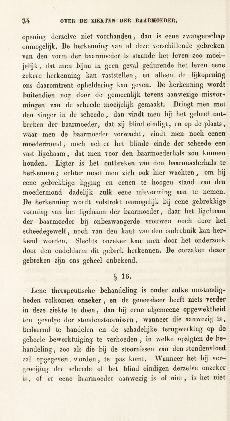 opening derzelve niet voorhanden, dan is eene zwangerschap onmogelijk. De herkenning van al deze verschillende gebreken van den vorm der baarmoeder is staande het leven zoo moei- jelijk, dat men bijna in geen geval gedurende het leven eene zekere herkenning kan vaststellen, en alleen de lijkopening ons daaromtrent opheldering kan geven. De herkenning wordt buitendien nog door de gemeenlijk tevens aanwezige misvor- mingen van de scheede moeijelijk gemaakt. Dringt men met den vinger in de scheede , dan vindt men bij het geheel ont- breken der baarmoeder, dat zij blind eindigt, en op de plaats > waar men de baarmoeder verwacht, vindt men noch eenen moedermond, noch achter het blinde einde der scheede een vast ligchaam, dat men voor den baarmoederhals zou kunnen houden. Ligter is het ontbreken van den baarmoederhals te herkennen; echter moet men zich ook hier wachten, om bij eene gebrekkige ligging en eenen te hoogen stand van den moedermond dadelijk zulk eene misvorming aan te nemen. De herkenning wordt volstrekt onmogelijk bij eene gebrekkige vorming van het ligchaam der baarmoeder, daar het ligchaam der baarmoeder bij onbezwangerde vrouwen noch door het scheedegewelf, noch van den kant van den onderbuik kan her- kend worden. Slechts onzeker kan men door het onderzoek door den endeldarm dit gebrek herkennen. De oorzaken dezer gebreken zijn ons geheel onbekend. § 16. Eene therapeutische behandeling is onder zulke omstandig- heden volkomen onzeker , en de geneesheer heeft niets verder in deze ziekte te doen, dan bij eene algemeene opgewektheid ten gevolge der stondenstoornissen , wanneer die aanwezig is, bedarend te handelen en de schadelijke terugwerking op de geheele bewerktuiging te verhoeden , in welke opzigten de be- handeling, zoo als die bij de stoornissen van den stondenvloed zal opgegeven , wrorden, te pas komt. Wanneer het bij ver« groeijing der scheede of het blind eindigen derzelve onzeker is, of er eene baarmoeder aanwezig is of niet,.is het niet