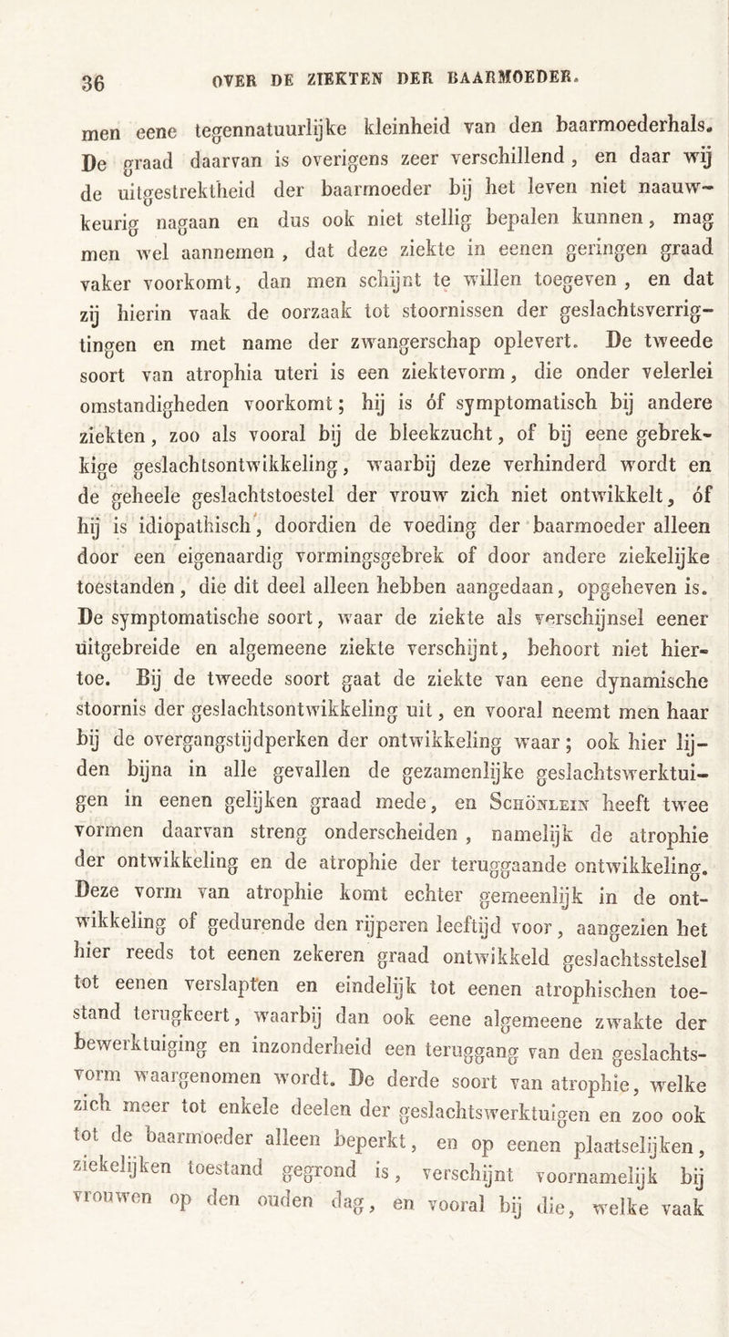 men eene tegennatuurlijke kleinheid van den baarmoederhals* De graad daarvan is overigens zeer verschillend , en daar wij de uitgestrektheid der baarmoeder bij het leven niet naauw- keurig nagaan en dus ook niet stellig bepalen kunnen, mag men wel aannemen , dat deze ziekte in eenen geringen graad vaker voorkomt, dan men schijnt te willen toegeven, en dat zij hierin vaak de oorzaak tot stoornissen der geslachtsverrig- tingen en met name der zwangerschap oplevert. De tweede soort van atrophia uteri is een ziektevorm, die onder velerlei omstandigheden voorkomt; hij is óf symptomatisch bij andere ziekten, zoo als vooral bij de bleekzucht, of bij eene gebrek- kige geslachtsontwikkeling, waarbij deze verhinderd wordt en de geheele geslachtstoestel der vrouw zich niet ontwikkelt, óf hij is idiopathisch, doordien de voeding der baarmoeder alleen door een eigenaardig vormingsgebrek of door andere ziekelijke toestanden, die dit deel alleen hebben aangedaan, opgeheven is. De symptomatische soort, waar de ziekte als verschijnsel eener uitgebreide en algemeene ziekte verschijnt, behoort niet hier- toe. Bij de tweede soort gaat de ziekte van eene dynamische stoornis der geslachtsontwikkeling uit, en vooral neemt men haar bij de overgangstijdperken der ontwikkeling w aar; ook hier lij- den bijna in alle gevallen de gezamenlijke geslaclitswrerktui— gen in eenen gelijken graad mede, en Schönlein heeft twee vormen daarvan streng onderscheiden , namelijk de atrophie der ontwikkeling en de atropine der teruggaande ontwikkeling. Deze vorm van atrophie komt echter gemeenlijk in de ont- wikkeling of gedurende den rijperen leeftijd voor, aangezien het hier reeds tot eenen zekeren graad ontwikkeld geslaclitsstelsel tot eenen verslapten en eindelijk tot eenen atrophischen toe- stanu terugkeert, wraarbij dan ook eene algemeene zwakte der bewerktuiging en inzonderheid een teruggang van den geslachts- vorm waargenomen wordt. De derde soort van atrophie, welke zich meer tot enkele deelen der geslachtswerktuigen en zoo ook tot de baarmoeder alleen beperkt, en op eenen plaatselijken, ziekelijken toestand gegrond is, verschijnt voornamelijk bij viouwen op den ouden dag, en vooral bij die, wreike vaak