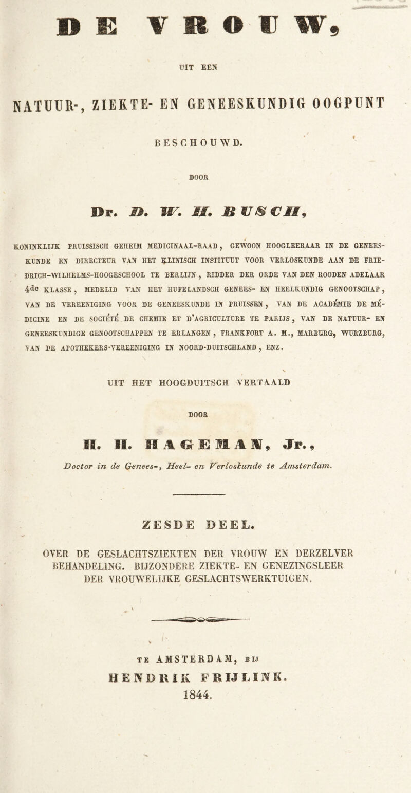 UIT EEN NATUUR-, ZIEKTE- EN GENEESKUNDIG OOGPUNT BESCHOUWD. DOOR Dr. I». II. M. B VS CM, KONINKLIJK PRUISSISGH GEHEIM MEDICINAAL-RAAD, GEWOON HOOGLEERAAR IN DE GENEES- KUNDE EN DIRECTEUR VAN IIET KLINISCH INSTITUUT VOOR VERLOSKUNDE AAN DE FRIE- DRICH-WTLHELMS-HOOGESCHOOL TE BERLIJN , RIDDER DER ORDE VAN DEN ROODEN ADELAAR 4dc KLASSE , MEDELID VAN HET HUFELANDSCH GENEES- EN HEELKUNDIG GENOOTSCHAP, VAN DE VEREENIGING VOOR DE GENEESKUNDE IN PRUISSEN, VAN DE ACADEMIE DE ME- DICINE EN DE SOCIÉTÉ DE CHEMIE ET d’aGRICULTCRE TE PARIJS , VAN DE NATUUR- EN GENEESKUNDIGE GENOOTSCHAPPEN TE ERLANGEN, FRANKFORT A. M., MARBURG, WURZBÜRG, VAN DE APOTHEKERS-VEREENIGING IN NOORD-DUITSCHLAND , ENZ. \ • • UIT HET HOOGDUITSCH VERTAALD DOOR IS. H. Jr., Doctor in de GeneesHeel- en Verloskunde te Amsterdam. ZESDE DEEL. OVER DE GESLACHTSZIEKTEN DER VROUW EN DERZELVER BEHANDELING. BIJZONDERE ZIEKTE- EN GENEZINGSLEER DER VROUWELIJKE GESLACHTSWERKTUIGEN. te AMSTERDAM, bij HENDRIK F RIJ LINK. 1844.