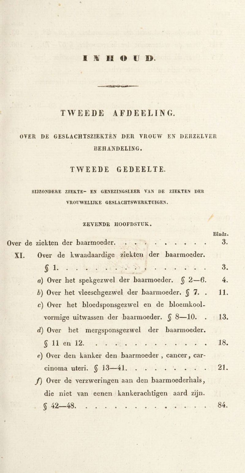 TWEEDE AFDEELïNG. OVER DE GESLACHTSZIEKTEN DER VROUW EN DERZELVER BEHANDELING. TWEEDE GEDEELTE. BIJZONDERE ZIEKTE- EN GENEZINGSLEER VAN DE ZIEKTEN DER VROUWELIJKE GESLACHTSWERKTUIGEN. ZEVENDE HOOFDSTUK. Bladz. Over de ziekten der baarmoeder 3. XI. Over de kwaadaardige ziekten der baarmoeder. § 1 3. a) Over het spekgezwel der baarmoeder. § 2—6. 4. b) Over het vleeschgezwel der baarmoeder. § 7. . 11. c) Over het bloedsponsgezwel en de bloemkool- vormige uitwassen der baarmoeder. § 8—10. . 13. d) Over bet mergsponsgezwel der baarmoeder. § 11 en 12 18. e) Over den kanker den baarmoeder , cancer, car- cinoma uteri. § 13—41 21. ƒ) Over de verzweringen aan den baarmoederhals, die niet van eenen kankerachtigen aard zijn. § 42—48 84.