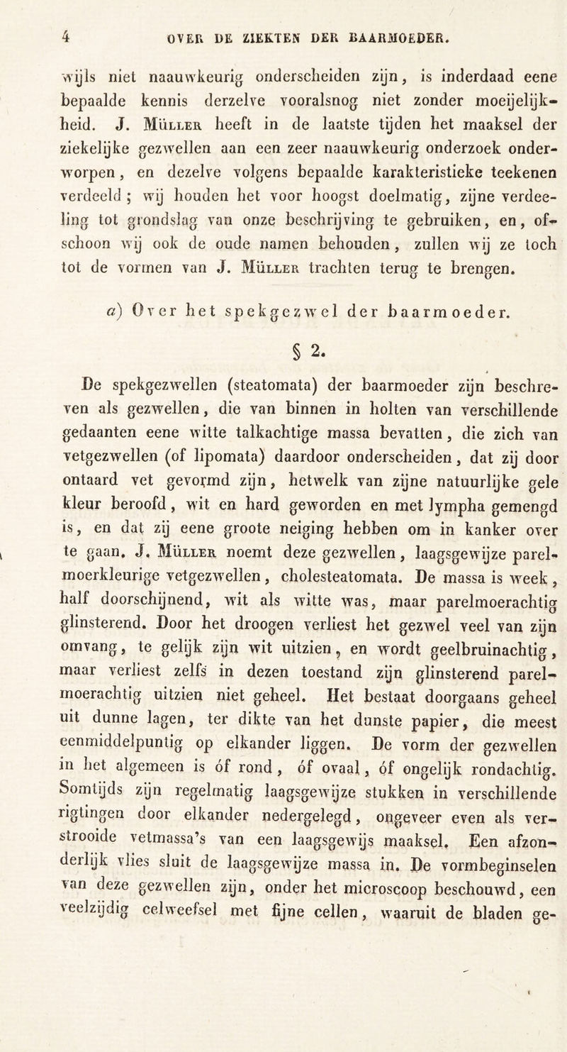 wijls niet naauwkeurig onderscheiden zijn, is inderdaad eene bepaalde kennis derzelve vooralsnog niet zonder moeijelijk- heid. J. Muller heeft in de laatste tijden het maaksel der ziekelijke gezwellen aan een zeer naauwkeurig onderzoek onder- worpen , en dezelve volgens bepaalde karakteristieke teekenen verdeeld; wij houden het voor hoogst doelmatig, zijne verdee- ling tot grondslag van onze beschrijving te gebruiken, en, of- schoon wij ook de oude namen behouden , zullen wij ze toch tot de vormen van J. Müller trachten terug te brengen. a) Over het s p e k g e z wr e 1 der baarmoeder. § 2. * De spekgezwellen (steatomata) der baarmoeder zijn beschre- ven als gezwellen, die van binnen in holten van verschillende gedaanten eene witte talkachtige massa bevatten, die zich van vetgezwellen (of lipomata) daardoor onderscheiden, dat zij door ontaard vet gevormd zijn, hetwelk van zijne natuurlijke gele kleur beroofd, wit en hard geworden en met lympha gemengd is, en dat zij eene groote neiging hebben om in kanker over te gaan. J. Müller noemt deze gezwellen, laagsgewijze parel- moerkleurige vetgezwellen , cholesteatomata. De massa is week , half doorschijnend, wit als witte wras, maar parelmoerachtig glinsterend. Door het droogen verliest het gezwel veel van zijn omvang, te gelijk zijn wit uitzien, en wrordt geelbruinachtig, maar verliest zelfs in dezen toestand zijn glinsterend parel- moerachtig uitzien niet geheel. Het bestaat doorgaans geheel uit dunne lagen, ter dikte van het dunste papier, die meest eenmiddelpuntig op elkander liggen. De vorm der gezwellen in het algemeen is óf rond, óf ovaal, óf ongelijk rondachtig. Somtijds zijn regelmatig laagsgewijze stukken in verschillende ligtingen door elkander nedergelegd, ongeveer even als ver- strooide vetmassa’s van een laagsgewijs maaksel. Een afzon- derlijk vlies sluit de laagsgewijze massa in. De vormbeginselen *an deze gezwellen zijn, onder het microscoop beschouwd, een veelzijdig celweefsel met fijne cellen, waaruit de bladen ge-