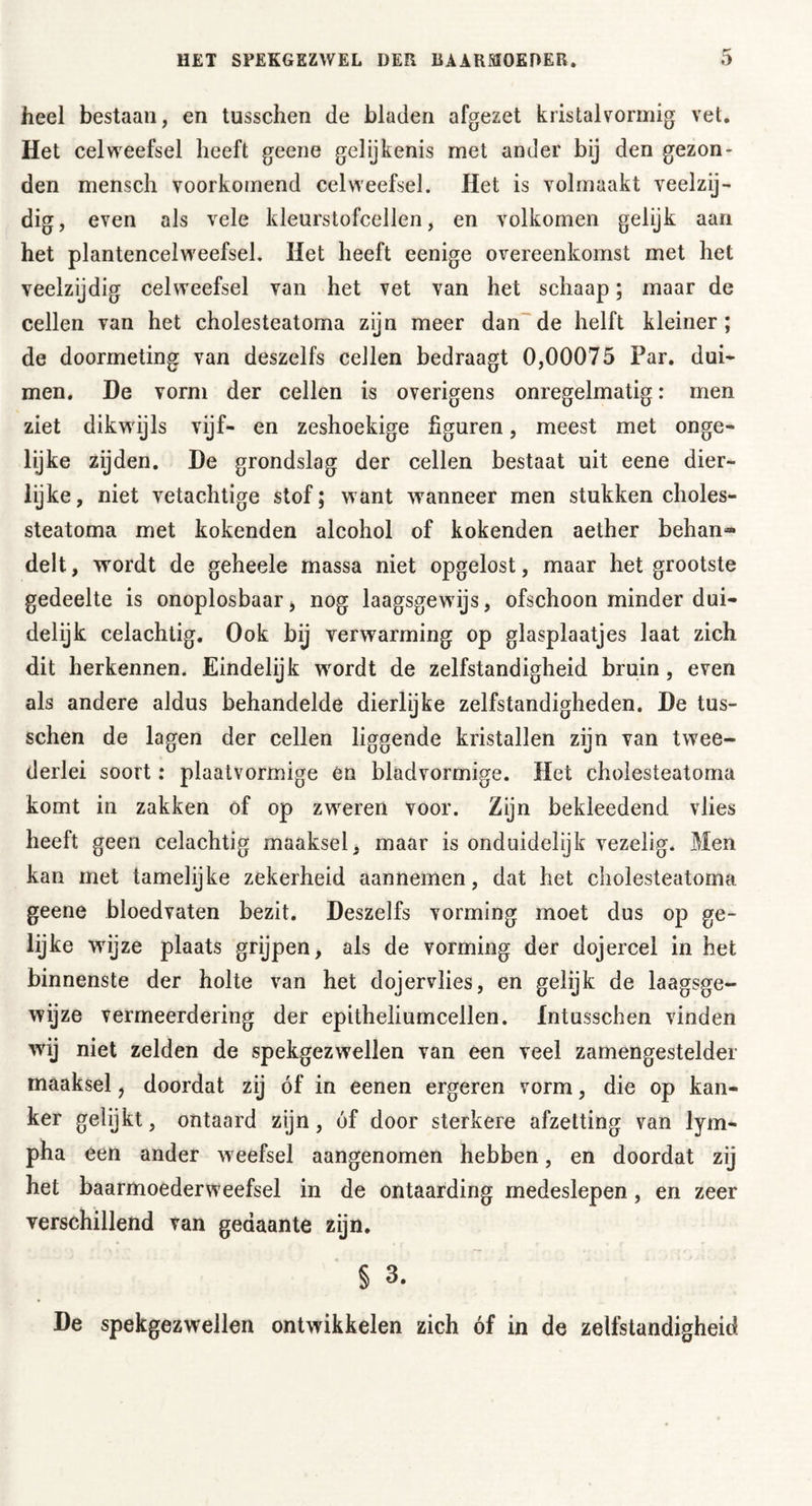 heel bestaan, en tusschen de bladen afgezet kristalvormig vet. Het celweefsel heeft geene gelijkenis met ander bij den gezon- den mensch voorkomend celweefsel. Het is volmaakt veelzij- dig, even als vele kleurstofcellen, en volkomen gelijk aan het plantencelweefsel. Het heeft eenige overeenkomst met het veelzijdig celweefsel van het vet van het schaap; maar de cellen van het cholesteatoma zijn meer dan de helft kleiner; de doormeting van deszelfs cellen bedraagt 0,00075 Par. dui- men. De vorm der cellen is overigens onregelmatig: men ziet dikwijls vijf- en zeshoekige figuren, meest met onge- lijke zijden. De grondslag der cellen bestaat uit eene dier- lijke, niet vetachtige stof; want wanneer men stukken choles- steatoma met kokenden alcohol of kokenden aether behan*» delt, wordt de geheele massa niet opgelost, maar het grootste gedeelte is onoplosbaar, nog laagsgewijs, ofschoon minder dui- delijk celachtig. Ook bij verwarming op glasplaatjes laat zich dit herkennen. Eindelijk wrordt de zelfstandigheid bruin, even als andere aldus behandelde dierlijke zelfstandigheden. De tus- schen de lagen der cellen liggende kristallen zijn van twee- derlei soort: plaatvormige en bladvormige. Het cholesteatoma komt in zakken of op zweren voor. Zijn bekleedend vlies heeft geen celachtig maaksel, maar is onduidelijk vezelig. Men kan met tamelijke zekerheid aannemen, dat het cholesteatoma geene bloedvaten bezit. Deszelfs vorming moet dus op ge- lijke wijze plaats grijpen, als de vorming der dojercel in het binnenste der holte van het dojervlies, en gelijk de laagsge- wijze vermeerdering der epitheliumcellen. Intusschen vinden wij niet zelden de spekgezwellen van een veel zamengestelder maaksel, doordat zij óf in eenen ergeren vorm, die op kan- ker gelijkt, ontaard zijn, óf door sterkere afzetting van lym- pha een ander weefsel aangenomen hebben, en doordat zij het baarmoederweefsel in de ontaarding medeslepen, en zeer verschillend van gedaante zijn. § 3. De spekgezwellen ontwikkelen zich óf in de zelfstandigheid