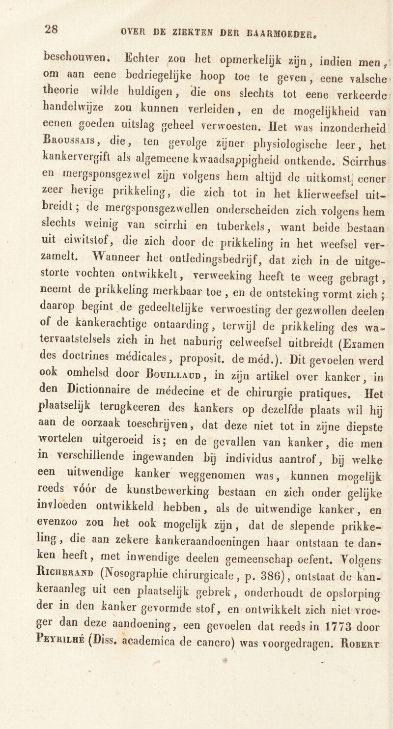 beschouwen. Echter zou het opmerkelijk zijn, indien men, om aan eene bedriegelijke hoop toe te geven, eene valsche theorie wilde huldigen, die ons slechts tot eene verkeerde handelwijze zou kunnen verleiden, en de mogelijkheid van eenen goeden uitslag geheel verwoesten. Het was inzonderheid Broussajs, die, ten gevolge zijner physiologische leer, het kankervergift als algemeene kwaadsappigheid ontkende. Scirrhus en mergsponsgezwel zijn volgens hem altijd de uitkomst! eener zeer hevige prikkeling, die zich tot in het klierweefsel uit- breid t ; de mergsponsgezwellen onderscheiden zich volgens hem slechts weinig van scirrhi en tuberkels, want beide bestaan uit eiwitstof, die zich door de prikkeling in het weefsel ver- zamelt. Wanneer het ontledingsbedrijf, dat zich in de uitge- storte vochten ontwikkelt, verweeking heeft te weeg gebragt, neemt de prikkeling merkbaar toe , en de ontsteking vormt zich ; daarop begint de gedeeltelijke verwoesting der gezwollen deelen of de kankerachtige ontaarding, terwijl de prikkeling des wra- teivaatstelsels zich in het naburig celweefsel uitbreidt (Examen des doctrines médicales, proposit. de méd.). Dit gevoelen werd ook omhelsd door Bouillaud , in zijn artikel over kanker, in den Dictionnaire de médecine et de chirurgie pratiques. Het plaatselijk terugkeeren des kankers op dezelfde plaats wil hij aan de oorzaak toeschrijven, dat deze niet tot in zijne diepste woitelen uitgeroeid is; en de gevallen van kanker, die men in velschillende ingewanden bij individus aantrof, bij wrelke een uitwendige kanker weggenomen wras, kunnen mogelijk reeds vóór de kunstbewerking bestaan en zich onder gelijke invloeden ontwikkeld hebben, als de uitwrendige kanker, en e^enzoo zou het ook mogelijk zijn, dat de slepende prikke- ling, die aan zekere kankeraandoeningen haar ontstaan te dan- ken heeft, met inwendige deelen gemeenschap oefent. Yolgens Bicherand (Nosographie chirurgicale, p. 386), ontstaat de kan- keraanleg uit een plaatselijk gebrek, onderhoudt de opslorping der in den kanker gevormde stol , en ontwikkelt zich niet vroe- ger dan deze aandoening, een gevoelen dat reeds in 1773 door Pevrilhé (Diss. academica de cancro) was voorgedragen. Robert