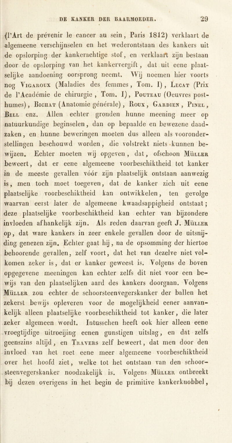 (l’Art de prévenir le cancer au sein, Paris 1812) verklaart de algemeene verschijnselen en het wederontstaan des kankers uit de opslorping der kankerachtige stof, en verklaart zijn beslaan door de opslorping van het kankervergift , dat uit eene plaat- selijke aandoening oorsprong neemt. Wij noemen hier voorts nog Yigaroux (Maladies des femmes, Tom. I) , Lecat (Prix de PAcadémie de chirurgie, Tom. I), Pouteau (Oeuvres post- humes) , Bichat (Anatomie générale), Roux, Gardien , Pinel, Bell enz. Allen echter gronden hunne meening meer op natuurkundige beginselen, dan op bepaalde en bewezene daad- zaken, en hunne beweringen moeten dus alleen als vooronder- stellingen beschouwd worden, die volstrekt niets kunnen be- wijzen. Echter moeten wij opgeven, dat, ofschoon Müller beweert, dat er eene algemeene voorbeschiktheid tot kanker in de meeste gevallen vóór zijn plaatselijk ontstaan aanwezig is, men toch moet toegeven, dat de kanker zich uit eene plaatselijke voorbeschiktheid kan ontwikkelen, ten gevolge waarvan eerst later de algemeene kwaadsappigheid ontstaat; deze plaatselijke voorbeschiktheid kan echter van bijzondere invloeden afhankelijk zijn. Als reden daarvan geeft J. Müller op, dat ware kankers in zeer enkele gevallen door de uitsnij- ding genezen zijn. Echter gaat hij, na de opsomming der hiertoe behoorende gevallen, zelf voort, dat het van dezelve niet vol- komen zeker is, dat er kanker geweest is. Yolgens de boven cpgegevene meeningen kan echter zelfs dit niet voor een be- wijs van den plaatselijken aard des kankers doorgaan. Yolgens Müller zou echter de schoorsteenvegerskanker der ballen het zekerst bewijs opleveren voor de mogelijkheid eener aanvan- kelijk alleen plaatselijke voorbeschiktheid tot kanker, die later zeker algemeen wordt. Intusschen heeft ook hier alleen eene vroegtijdige uitroeijing eenen günstigen uitslag, en dat zelfs geenszins altijd, en Travers zelf beweert, dat men door den invloed van het roet eene meer algemeene voorbeschiktheid over het hoofd ziet, welke tot het ontstaan van den schoor- steenvegerskanker noodzakelijk is. Yolgens Müller ontbreekt bij dezen overigens in het begin de primitive kankerknobbel,