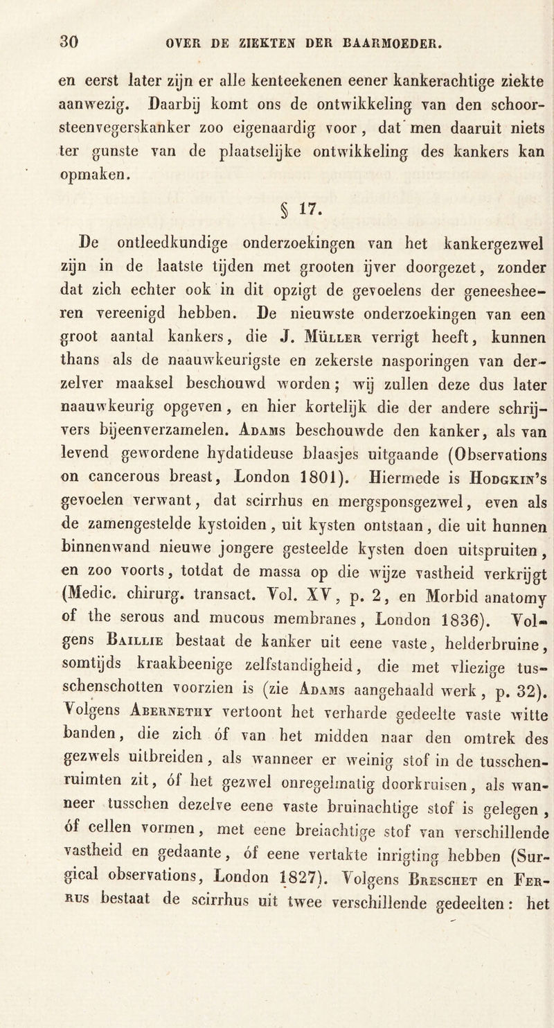 en eerst later zijn er alle kenteekenen eener kankerachtige ziekte aanwezig. Daarbij komt ons de ontwikkeling van den schoor- steenvegerskanker zoo eigenaardig voor, dat men daaruit niets ter gunste van de plaatselijke ontwikkeling des kankers kan opmaken. § 17. De ontleedkundige onderzoekingen van het kankergezwel zijn in de laatste tijden met grooten ijver doorgezet, zonder dat zich echter ook in dit opzigt de gevoelens der geneeshee- ren vereenigd hebben. De nieuwste onderzoekingen van een groot aantal kankers, die J. Müller verrigt heeft, kunnen thans als de naauwkeurigste en zekerste nasporingen van der- zelver maaksel beschouwd worden; wij zullen deze dus later naauwkeurig opgeven, en hier kortelijk die der andere schrij- vers bijeenverzamelen. Adams beschouwde den kanker, als van levend gewordene hydatideuse blaasjes uitgaande (Observations on cancerous breast, London 1801). Hiermede is Hodgkin’s gevoelen verwant, dat scirrhus en mergsponsgezwel, even als de zamengestelde kystoiden, uit kysten ontstaan, die uit hunnen binnenwand nieuw e jongere gesteelde kysten doen uitspruiten, en zoo voorts, totdat de massa op die wijze vastheid verkrijgt (Medic. chirurg, transact. Yol. XV, p. 2, en Morbid anatomy of the serous and mucous membranes, London 1836). Yol« gens Laillie bestaat de kanker uit eene vaste, helderbruine, somtijds kraakbeenige zelfstandigheid, die met vliezige tus- schenschotten voorzien is (zie Adams aangehaald werk , p. 32). Yolgens Abernethy vertoont het verharde gedeelte vaste witte banden, die zich óf van het midden naar den omtrek des gezwels uitbreiden, als wranneer er wreinig stof in de tusschen- ruimten zit, o! het gezw el onregelmatig doorkruisen, als wan- neer tusschen dezelve eene vaste bruinachtige stof is gelegen , of cellen vormen, met eene breiachtige stof van verschillende vastheid en gedaante, of eene vertakte inrigting hebben (Sur- gicai observations, London 1827). Aolgens Dreschet en Fer- rus bestaat de scirrhus uit twee verschillende gedeelten: het