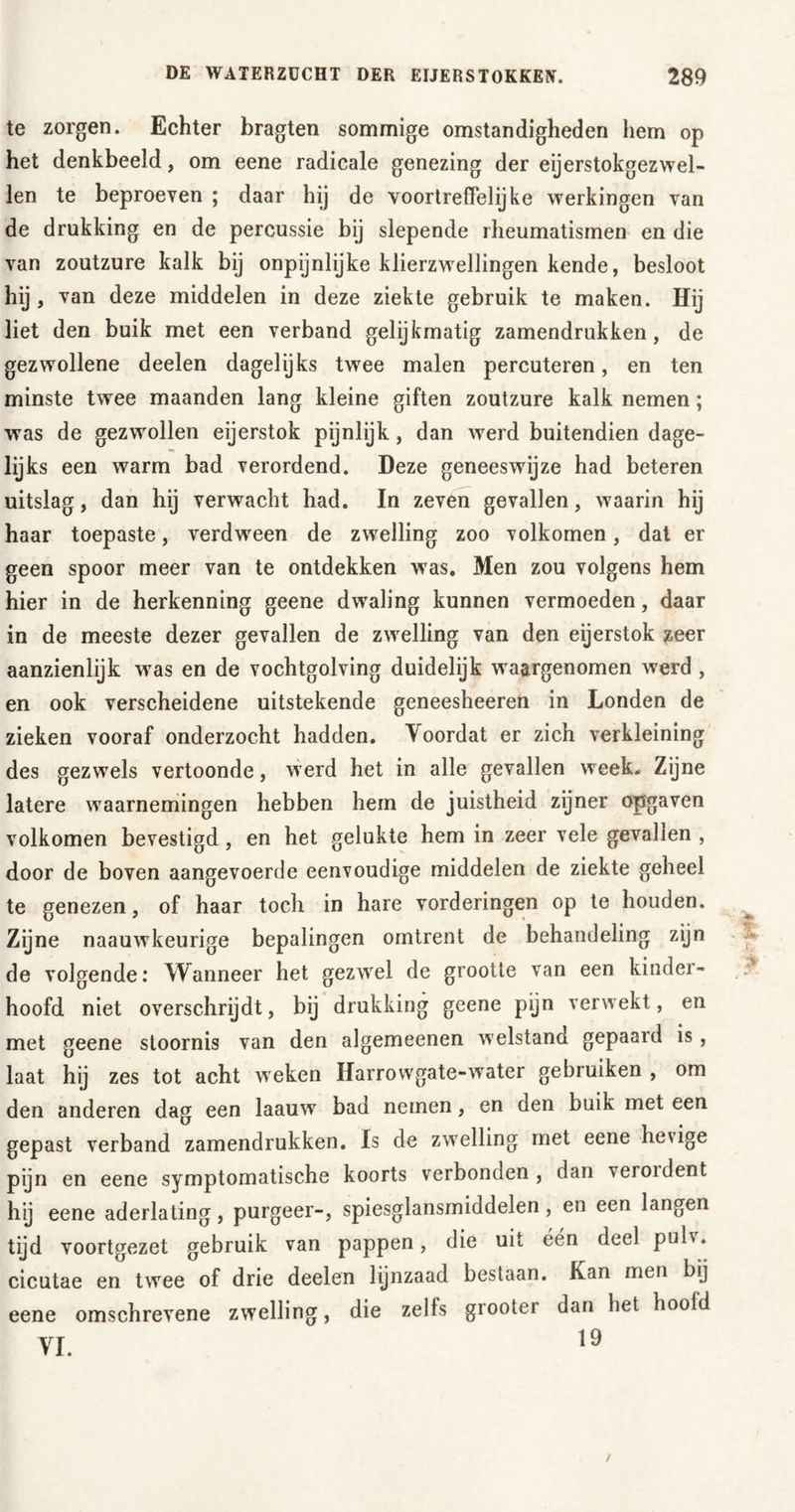 te zorgen. Echter bragten sommige omstandigheden hem op het denkbeeld, om eene radicale genezing der eijerstokgezwel- len te beproeven ; daar hij de voortreffelijke werkingen van de drukking en de percussie bij slepende rheumatismen en die van zoutzure kalk bij onpijnlijke klierzwellingen kende, besloot hij, van deze middelen in deze ziekte gebruik te maken. Hij liet den buik met een verband gelijkmatig zamendrukken, de gezwollene deelen dagelijks twee malen percuteren, en ten minste twee maanden lang kleine giften zoutzure kalk nemen; was de gezwollen eijerstok pijnlijk, dan werd buitendien dage- lijks een warm bad verordend. Deze geneeswijze had beteren uitslag, dan hij verwacht had. In zeven gevallen, waarin hij haar toepaste, verdween de zwelling zoo volkomen, dat er geen spoor meer van te ontdekken was. Men zou volgens hem hier in de herkenning geene dwaling kunnen vermoeden, daar in de meeste dezer gevallen de zwelling van den eijerstok zeer aanzienlijk wras en de vochtgolving duidelijk waargenomen werd , en ook verscheidene uitstekende geneesheeren in Londen de zieken vooraf onderzocht hadden. Voordat er zich verkleining des gezwels vertoonde, werd het in alle gevallen week. Zijne latere waarnemingen hebben hem de juistheid zijner opgaven volkomen bevestigd, en het gelukte hem in zeer vele gevallen , door de boven aangevoerde eenvoudige middelen de ziekte geheel te genezen, of haar toch in hare vorderingen op te houden. Zijne naauwkeurige bepalingen omtrent de behandeling zijn de volgende: Wanneer het gezwel de grootte van een kinder- hoofd niet overschrijdt, bij drukking geene pijn verwekt, en met geene stoornis van den algemeenen welstand gepaard is , laat hij zes tot acht weken Harrowgate-water gebruiken , om den anderen dag een laauw bad nemen, en den buik met een gepast verband zamendrukken. Is de zwelling met eene hevige pijn en eene symptomatische koorts verbonden , dan veroident h’j eene aderlating, purgeer-, spiesglansmiddelen, en een langen tijd voortgezet gebruik van pappen, die uit één deel pulv. cicutae en twee of drie deelen lijnzaad bestaan. Kan men bij eene omschrevene zwelling, die zelfs grooter dan het hoold /