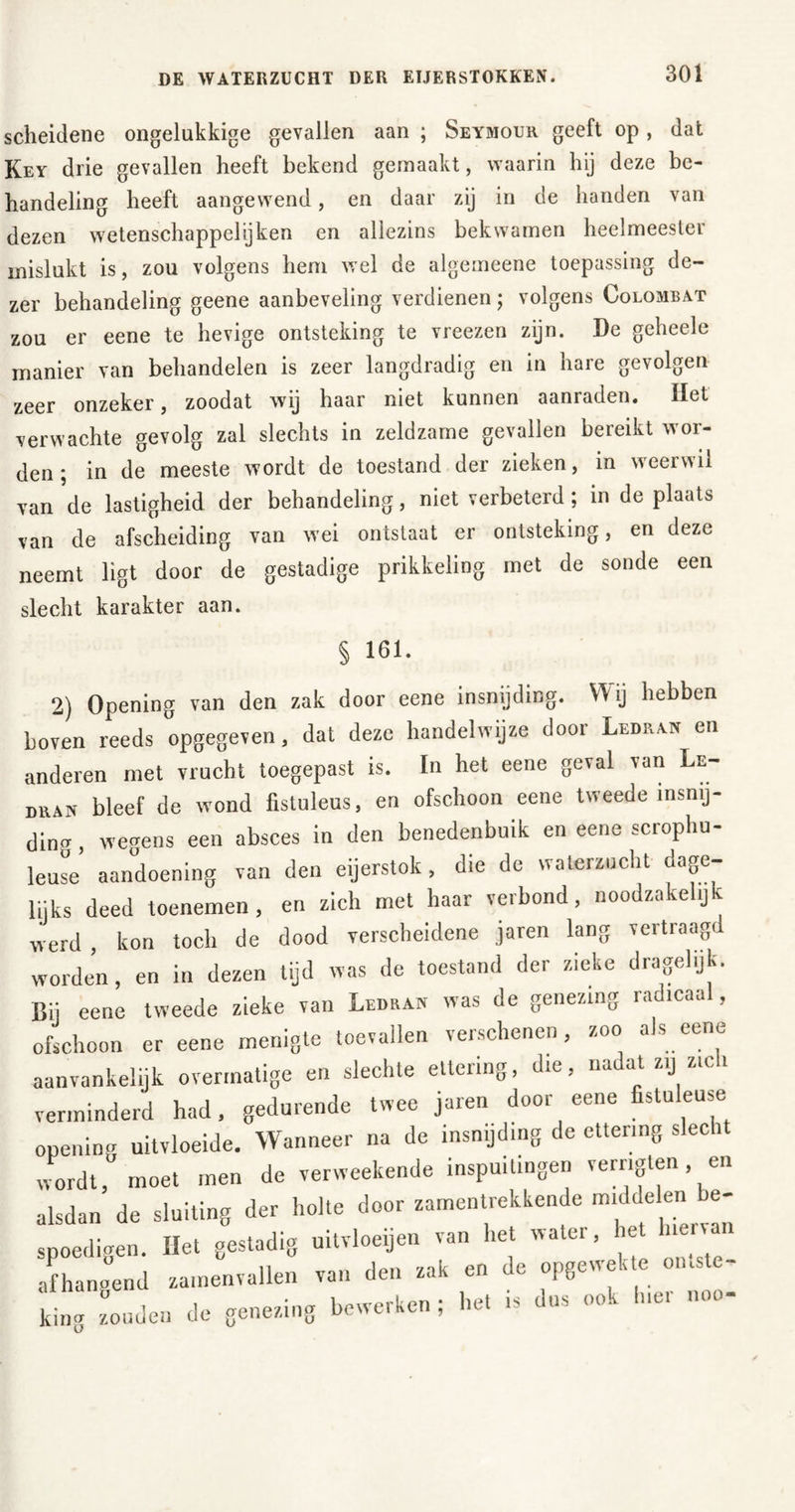 scheidene ongelukkige gevallen aan ; Seymouh geeft op, dat Key drie gevallen heeft bekend gemaakt, waarin hij deze be- handeling heeft aangewend, en daar zij in de handen van dezen wetenschappelijken en allezins bekwamen heelmeester mislukt is, zou volgens hem wel de algemeene toepassing de- zer behandeling geene aanbeveling verdienen; volgens Colombat zou er eene te hevige ontsteking te vreezen zijn. De geheele manier van behandelen is zeer langdradig en in hare gevolgen zeer onzeker, zoodat wij haar niet kunnen aanraden. Het verwachte gevolg zal slechts in zeldzame gevallen bereikt wor- den 5 in de meeste wordt de toestand der zieken, in weerwil van de lastigheid der behandeling, niet verbeterd; in de plaats van de afscheiding van wei ontstaat er ontsteking, en deze neemt ligt door de gestadige prikkeling met de sonde een slecht karakter aan. § 161. 2) Opening van den zak door eene insnijding. Wij hebben boven reeds opgegeven, dat deze handelwijze door Ledrah en anderen met vrucht toegepast is. In het eene geval van Le- man bleef de wond fistuleus, en ofschoon eene tweede insnij- ding , wegens een absces in den benedenbuik en eene scrophu- leuse aandoening van den eijerstok, die de waterzucht dage- lijks deed toenemen , en zich met haar verbond , noodw.kel.jk werd , kon toch de dood verscheidene jaren lang vertraagd worden, en in dezen tijd was de toestand der zieke dragehjk. Bij eene tweede zieke van Ledran was de genezing radicaal, ofschoon er eene menigte toevallen verschenen, zoo als eene aanvankelijk overmatige en slechte ettering, die, na at zij zie i verminderd had, gedurende twee jaren door eene fistuleuse opening uitvloeide. Wanneer na de insnijding de ettering slecht wordt, moet men de verweekende inspuitingen verngten en alsdan de sluiting der holte door zamentrekkende middelen e- spoedigen. Het gestadig uitvloeijen van het water, et h™ afhangend zamenvallen van den zak en de opgewekt ontste^ king zouden de genezing bewerken ; het is i <H ■