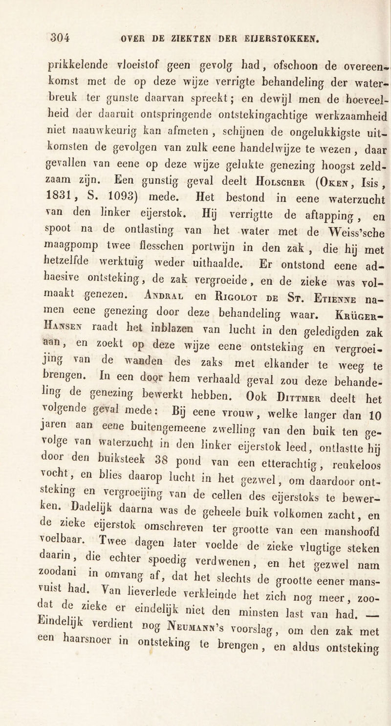 prikkelende vloeistof geen gevolg had, ofschoon de overeen- komst met de op deze wijze verrigte behandeling der water- breuk ter gunste daarvan spreekt; en dewijl men de hoeveel- heid der daaruit ontspringende ontstekingachtige werkzaamheid niet naauwkeurig kan afmeten , schijnen de ongelukkigste uit- komsten de gevolgen van zulk eene handelwijze te wezen , daar gevallen van eene op deze wijze gelukte genezing hoogst zeld- zaam zijn. Een gunstig geval deelt Holscher (Oken, Isis, 1831, S. 1093) mede. Het bestond in eene waterzucht van den linker eijerstok. Hij verrigtte de aftapping , en spoot na de ontlasting van het water met de Weiss’sche maagpomp twee flesschen portwijn in den zak , die hij met hetzelfde werktuig weder uithaalde. Er ontstond eene ad- haesive ontsteking, de zak vergroeide, en de zieke was vol- maakt genezen. Andral en Rigolot de St. Etienne na- men eene genezing door deze behandeling waar. Krüger- Hansen raadt het inblazen van lucht in den geledigden zak aan, en zoekt op deze wijze eene ontsteking en vergroei- jmg van de wanden des zaks met elkander te weeg te brengen. In een door hem verhaald geval zou deze behande- ling de genezing bewerkt hebben. Ook Dittmer deelt het volgende geval mede: Bij eene vrouw, welke langer dan 10 jaren aan eene buitengemeene zwelling van den buik ten ge- volge van waterzucht in den linker eijerstok leed, ontlastte hij °0r den buiksteek 38 pond van een etterachtig, reukeloos vocht, en blies daarop lucht in het gezwel, om daardoor ont- steking en vergroeijing van de cellen des eijerstoks te bewer- ken. Dadelijk daarna was de geheele buik volkomen zacht, en e zie e eijerstok omschreven ter grootte van een manshoofd voelbaar Twee dagen later voelde de zieke vlugtige steken dQ?n! .ie echter sPoediS verdwenen, en het gezwel nam zoodam m omvang af, dat het slechts de grootte eener mans- luist had. Van lieverlede verkleinde het zich nog meer, zoo- a e zie e er eindelijk met den minsten last van had. — mdelijk verdient nog Neumann’s voorslag, om den zak met een haarsnoer in ontsteking te brengen, en aldus ontsteking