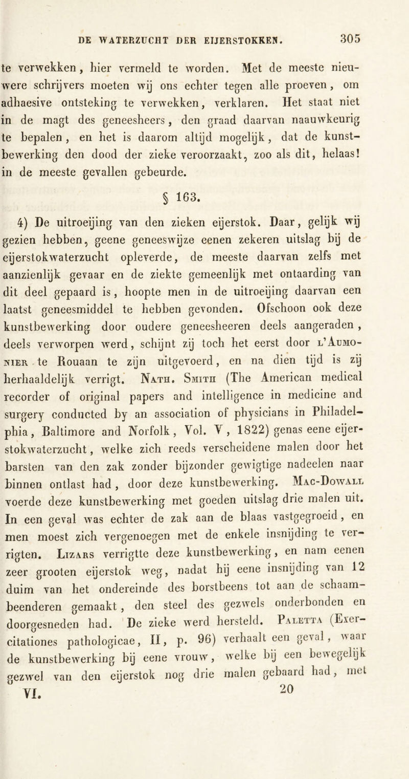 te verwekken, hier vermeld te worden. Met de meeste nieu- were schrijvers moeten wij ons echter tegen alle proeven, om adhaesive ontsteking te verwekken, verklaren. Het staat niet in de magt des geneesheers, den graad daarvan naauwkeurig te bepalen , en het is daarom altijd mogelijk, dat de kunst- bewerking den dood der zieke veroorzaakt, zoo als dit, helaas! in de meeste gevallen gebeurde. § 163. 4) De uitroeijing van den zieken eijerstok. Daar, gelijk wij gezien hebben, geene geneeswijze eenen zekeren uitslag bij de eijerstokwaterzucht opleverde, de meeste daarvan zelfs met aanzienlijk gevaar en de ziekte gemeenlijk met ontaarding van dit deel gepaard is, hoopte men in de uitroeijing daarvan een laatst geneesmiddel te hebben gevonden. Ofschoon ook deze kunstbewerking door oudere geneesheeren deels aangeraden , deels verworpen werd, schijnt zij toch het eerst door l’Aumo- nIer te Rouaan te zijn uitgevoerd, en na dien tijd is zij herhaaldelijk verrigt. Nath. Smith (The American medical recorder of original papers and intelligence in medicine and surgery conducted by an association ol physicians in Philadel- phia, Baltimore and Norfolk, Vol. V, 1822) genas eene eijer- stokwaterzucht , wrelke zich reeds verscheidene malen door het barsten van den zak zonder bijzonder gewigtige nadeelen naar binnen ontlast had , door deze kunstbewerking. Mac-Dowall voerde deze kunstbewerking met goeden uitslag drie malen uit. In een geval was echter de zak aan de blaas vastgegroeid, en men moest zich vergenoegen met de enkele insnijding te ver- rigten. Lizars verrigtte deze kunstbewerking, en nam eenen zeer grooten eijerstok weg, nadat hij eene insnijding \an 12 duim van het ondereinde des borstbeens tot aan de schaam- beenderen gemaakt, den steel des gezwels onderbonden en doorgesneden had. De zieke werd hersteld. Paletta (Exer- citationes pathologicae, II, p. 96) verhaalt een geval, aar de kunstbewerking bij eene vrouw, welke bij een bewegelijk gezwel van den eijerstok nog drie malen gebaard had, nu l