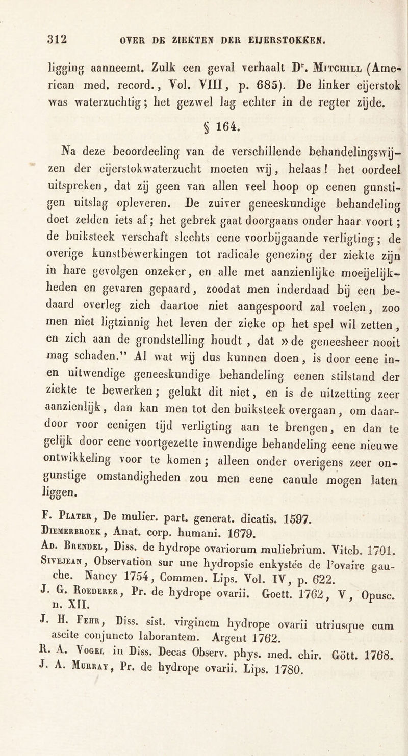 ligging aanneemt. Zulk een geval verhaalt D\ Mitchill (Ame- rican med. record., Vol. VIII, p. 685). De linker eijerstok was waterzuchtig; het gezwel lag echter in de regter zijde. § 164. Na deze beoordeeling van de verschillende behandelingswij- zen der eijerstokwaterzucht moeten wij, helaas! het oordeel uitspreken, dat zij geen van allen veel hoop op eenen günsti- gen uitslag oplevcren. De zuiver geneeskundige behandeling doet zelden iets af; het gebrek gaat doorgaans onder haar voort; de buiksteek verschaft slechts eene voorbijgaande verligting; de overige kunstbewerkingen tot radicale genezing der ziekte zijn in hare gevolgen onzeker, en alle met aanzienlijke moeijelijk- heden en gevaren gepaard, zoodat men inderdaad bij een be- daard overleg zich daartoe niet aangespoord zal voelen, zoo men niet ligtzinnig het leven der zieke op het spel wil zetten, en zich aan de grondstelling houdt , dat »de geneesheer nooit mag schaden.” Al wat wij dus kunnen doen, is door eene in- en uitwendige geneeskundige behandeling eenen stilstand der ziekte te bewerken; gelukt dit niet, en is de uitzetting zeer aanzienlijk , dan kan men tot den buiksteek overgaan , om daar- door voor eenigen tijd verligting aan te brengen, en dan te gelijk door eene voortgezette inwendige behandeling eene nieuwe ontwikkeling voor te komen ; alleen onder overigens zeer on- gunstige omstandigheden zou men eene canule mogen laten liggen. F. Plater, De mulier. part. generat. dicatis. 1597. Diemerbroek, Anat. corp. humani. 1679. Ad. Brendel, Diss. de hydrope ovariorum muliehrium. Vitcb. 1701. Sivejean, Observation sur une hydropsie enkyste'e de l’ovaire gau- che. Nancy 1754, Commen. Lips. Vol. IV, p. 622. J. G. Roederer, Pr. de hydrope ovarii. Goett. 1762, V, Opusc. n. XII. J. H. Fedr, Diss. sist. virginem hydrope ovarii utriusque cum ascite conjuncto laborantem. Argent 1762. R. A. Vogel in Diss. Decas Observ. phys. med. chir. Gdtt. 1768. J. A. Murray, Pr. dc hydrope ovarii. Lips. 1780.