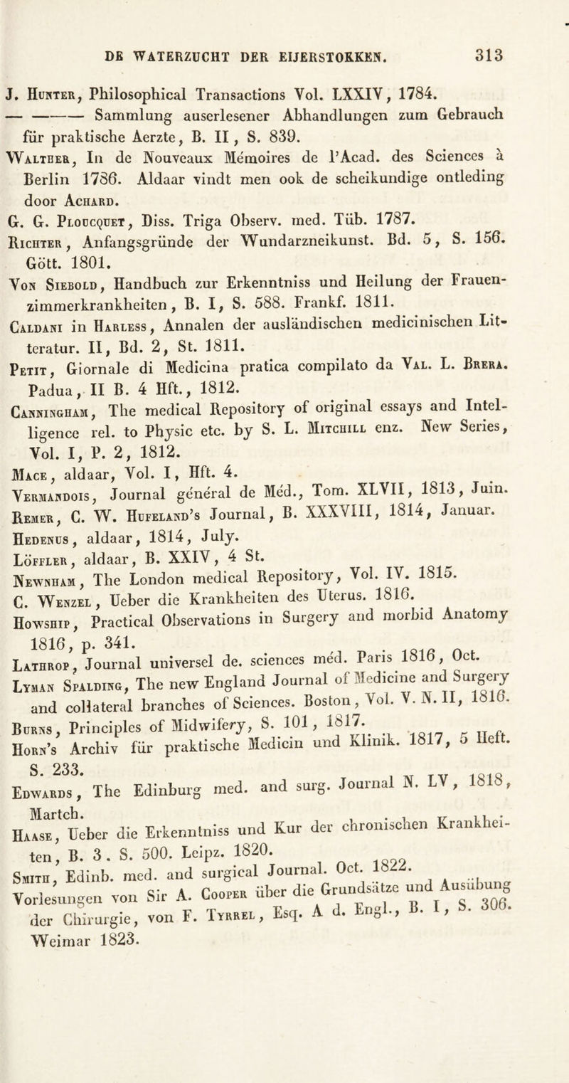 J, Hunter, Philosophical Transactions Vol. LXXIV, 1784. — Sammlung auserlesener Abhandlungen zum Gebrauch für praktische Aerzte, B. II, S. 839. Walteer, In de Nouveaux Memoires de l’Acad. des Sciences ä Berlin 1786. Aldaar vindt men ook de scheikundige ontleding door Achard. G. G. Ploucquet, Diss. Triga Observ. med. Tüb. 1787. Richter, Anfangsgründe der Wundarzneikunst. Bd. 5, S. 156. Gött. 1801. Von Siebold, Handbuch zur Erkenntniss und Heilung der Frauen- zimmerkrankheiten, B. I, S. 588. Frankf. 1811. Caldani in Harless , Annalen der ausländischen medicinischen Lit- teratur. II, Bd. 2, St. 1811. Petit, Giornale di Medicina pratica compilato da Val. L. Brera. Padua, II B. 4 Hft., 1812. Canningham, The medical Repository of original essays and Intel- ligence rel. to Physic etc. by S. L. Mitchill enz. New Series, Vol. I, P. 2, 1812. Mace , aldaar, Vol. I, Hft. 4. Vermandois , Journal general de Méd., Tom. XLVII, 1813, Juin. Reiher, C. W. Hufeland’s Journal, B. XXXVIII, 1814, Januar. Hedenus, aldaar, 1814, July. Löffler, aldaar, B. XXIV, 4 St. Newnham, The London medical Repository, Vol. IV. 181o. C. Wenzel, Ueber die Krankheiten des Uterus. 1816. Howship, Practical Observations in Surgery and morbid Anatomy 1816, p. 341. Lathrop, Journal universel de. Sciences méd. Paris 1816, Oct. Lyman Spalding, The new England Journal of Medicine and Surgery and collateral branches of Sciences. Boston, Vol. V. N. II, 1610. Bums, Principles of Midwifery, S. 101, 1817. r Hork’s Archiv für praktische Medicin und klimk. 1817, o lieft. S 233. Edwards, The Edinburg med. and surg. Journal N. LV, 1818, HaÜe?Ueber die Erkenntniss und Kur der chronischen Krankhei- ten, B. 3. S. 500. Leipz. 1820. Smith, Edinb. mcd. and surgical Journal. Oct. 18 . ° ’ „■ , roopER über die Grundsätze und Ausübung Vorlesungen von Sir A. Looper u oaa der Chirurgie, von F. Tyrrel, Esq. A d. Engl., B. I, S. 306. Weimar 1823.