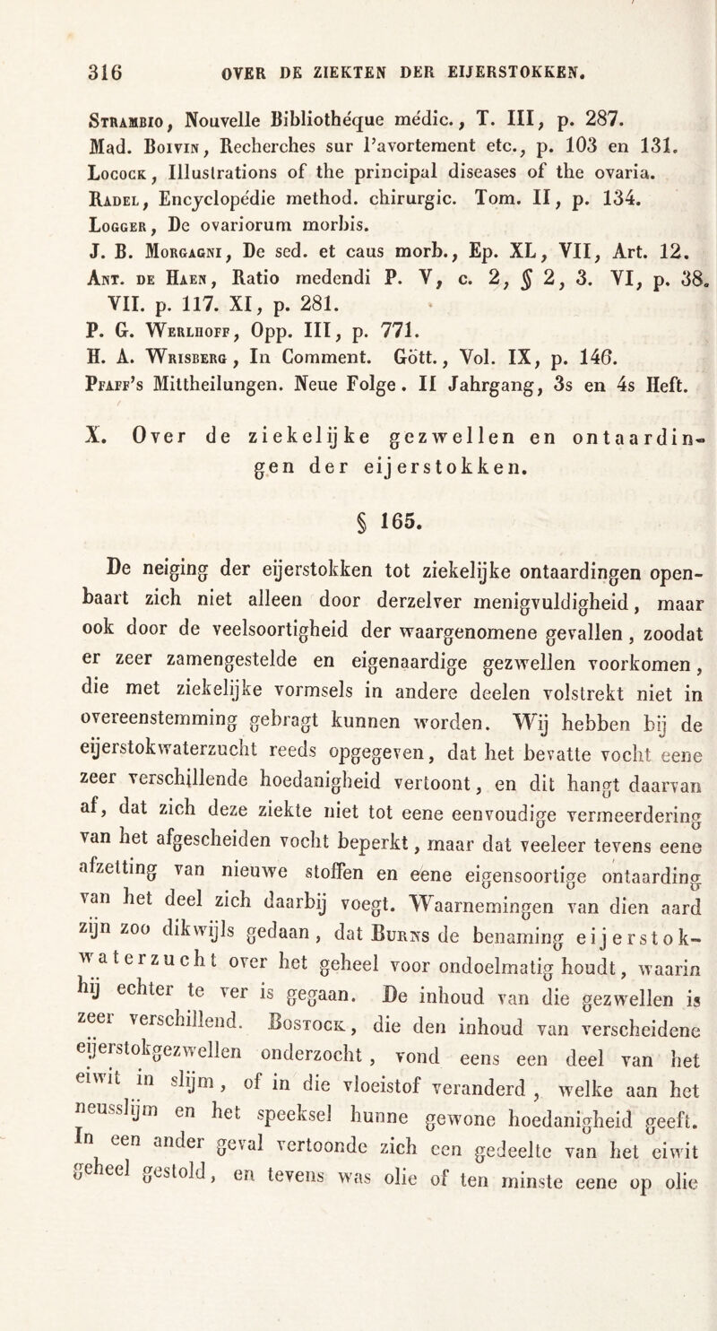 Strambio, Nouvelle Bibliothéque rne'dic., T. III; p. 287. Mad. Bol vin, Recherches sur l’avortement etc., p. 103 en 131. Locock , Illuslrations of the principal diseases of the ovaria. Radel, Encyclopedie method. chirurgie. Tom. II, p. 134. Logger, De ovariorum morbis. J. B. Morgagni, De sed. et caus morb., Ep. XL, VII, Art. 12. Ant. de Haen, Ratio medendi P. V, c. 2, J 2, 3. VI, p. 38« VII. p. 117. XI, p. 281. P. G. Werlhoff, Opp. III, p. 771. H. A. Wrisberg , In Comment. Gött., Vol. IX, p. 146. Pfaff’s Mittheilungen. Neue Folge. II Jahrgang, 3s en 4s Heft. X. Over de ziekelijke gezwellen en ontaardin« gen der eij erstokken. § 165. De neiging der eijerstokken tot ziekelijke ontaardingen open- baart zich niet alleen door derzelver menigvuldigheid, maar ook door de veelsoortigheid der waargenomene gevallen, zoodat er zeer zamengestelde en eigenaardige gezwellen voorkomen, die met ziekelijke vormsels in andere deelen volstrekt niet in overeenstemming gebragt kunnen worden. Wij hebben bij de eijei stok waterzucht reeds opgegeven, dat het bevatte vocht eene zeer verschillende hoedanigheid vertoont, en dit hangt daarvan af, dat zich deze ziekte niet tot eene eenvoudige vermeerdering van het afgescheiden vocht beperkt, maar dat veeleer tevens eene afzetting van nieuwe stoffen en eene eigensoortige ontaarding van het deel zich daarbij voegt. Waarnemingen van dien aard zijn zoo dikwijls gedaan, dat Burns de benaming eijerstok- w aterzucht over het geheel voor ondoelmatig houdt, waarin hij echter te ver is gegaan. De inhoud van die gezwellen is zeei verschillend. Rostock , die den inhoud van verscheidene eijerstokgezw ellen onderzocht , vond eens een deel van het eiwit in slijm, of in die vloeistof veranderd, welke aan het neusslijm en het speeksel hunne gewmne hoedanigheid geeft. een ander geval vertoonde zich een gedeelte van het eiwit °C ee^ oesl°W i eD tevens was olie of ten minste eene op olie