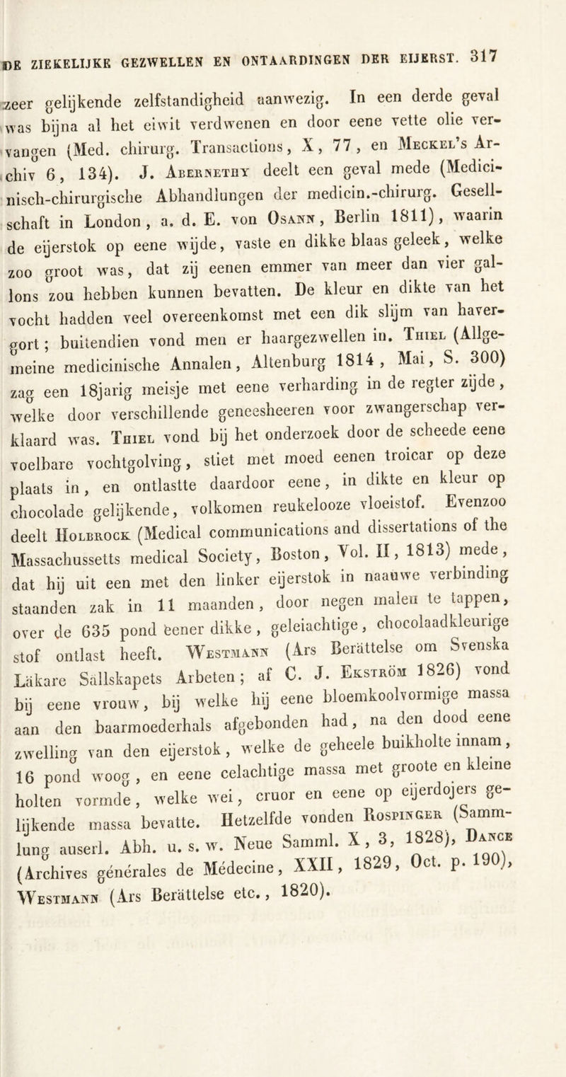 zeer gelijkende zelfstandigheid aanwezig. In een derde geval was bijna al het eiwit verdwenen en door eene vette olie ver- vangen (Med. chirurg. Transactions, X, 77, en Meckel s Ar- chiv 6, 134). J. Abernetiiy deelt een geval mede (Medici- nisch-chirurgische Abhandlungen der medicin.-chirurg. Gesell- schaft in London, a. d. E. von Osann, Berlin 1811), waaiin de eijerstok op eene wijde, vaste en dikke blaas geleek, welke zoo groot was, dat zij eenen emmer van meer dan vier gal- lons zou hebben kunnen bevatten. De kleur en dikte van het vocht hadden veel overeenkomst met een dik slijm van haver- gort; buitendien vond men er haargezwellen in. Thiel (Allge- meine medicinische Annalen, Altenburg 1814, Mai, S. 300) zag een 18jarig meisje met eene verharding in de regter zijde, welke door verschillende geneesheeren voor zwangerschap ver- klaard was. Toiel vond bij het onderzoek door de scheede eene voelbare vochtgolving, stiet met moed eenen troicar op deze plaats in, en ontlastte daardoor eene, in dikte en kleur op chocolade gelijkende, volkomen reukelooze vloeistof. Evenzoo deelt Holbrock (Medical Communications and dissertations of the Massachussetts medical Society, Boston, Vol. II, 1813) mede, dat hij uit een met den linker eijerstok m naauwe verbinding staanden zak in 11 maanden, door negen malen te tappen, over de 635 pond eener dikke, geleiachtige, chocolaadkleunge stof ontlast heeft. Westmann (Ars Bemttelse om Svenska Lakare Sallskapets Arbeten; af C. J. Ekström 1826) vond bij eene vrouw, bij welke hij eene bloemkoolvormige massa aan den baarmoederhals afgebonden had, na den dood eene zwelling van den eijerstok, welke de geheele buikholte innam, 16 pond woog, en eene celachtige massa met groote en kleine holten vormde, welke wei, cruor en eene op eijerdojers ge- lijkende massa bevatte. Hetzelfde vonden Rospinger (Samm- lung auserl. Abh. u. s. w. Neue Samml. X, 3, 1828), Dance (Archives générales de Médecine, XXII, 1829, Oct. p. 190), Westmam (Ars Berättelse etc., 1820).