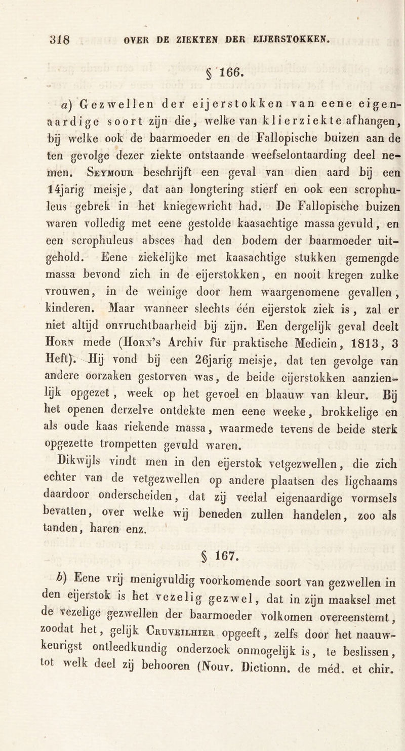 § 166. a) Gezwellen der eijerstokken van eene eigen- aardige soort zijn die, welke van kli erziekte afhangen, bij welke ook de baarmoeder en de Fallopische buizen aan de ten gevolge dezer ziekte ontstaande weefselontaarding deel ne- men. Seymour beschrijft een geval van dien aard bij een 14jarig meisje, dat aan longtering stierf en ook een scrophu- leus gebrek in het kniegewricht had. De Fallopische buizen waren volledig met eene gestolde kaasachtige massa gevuld, en een scrophuleus absces had den bodem der baarmoeder uit- gehold. Eene ziekelijke met kaasachtige stukken gemengde massa bevond zich in de eijerstokken, en nooit kregen zulke vrouwen, in de weinige door hem waargenomene gevallen, kinderen. Maar wanneer slechts één eijerstok ziek is , zal er niet altijd onvruchtbaarheid bij zijn. Een dergelijk geval deelt Horn mede (Horn’s Archiv für praktische Medicin, 1813, 3 Heft). Hij vond bij een 26jarig meisje, dat ten gevolge van andere oorzaken gestorven was, de beide eijerstokken aanzien™ lijk opgezet , week op het gevoel en blaauw van kleur. Bij het openen derzelve ontdekte men eene weeke, brokkelige en als oude kaas riekende massa, waarmede tevens de beide sterk opgezette trompetten gevuld waren. Dikwijls vindt men in den eijerstok vetgezwellen, die zich echter van de vetgezwellen op andere plaatsen des ligchaams daardoor onderscheiden, dat zij veelal eigenaardige vormsels bevatten, over welke wij beneden zullen handelen, zoo als tanden, haren enz. § 167. b) Eene vrij menigvuldig voorkomende soort van gezwellen in den eijerstok is het vezelig gezwel, dat in zijn maaksel met de vezelige gezwellen der baarmoeder volkomen overeenstemt, zoodat het, gelijk Creveilhier opgeeft, zelfs door het naauw- keurigst ontleedkundig onderzoek onmogelijk is, te beslissen, tol welk deel zij belmoren (Nouv. Dictionn. de méd. et chir.