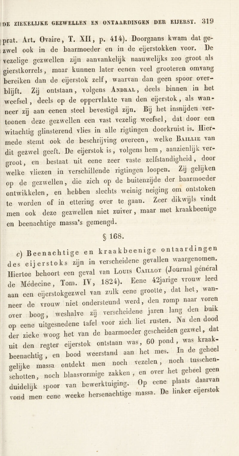 prat. Art. Ovaire, T. XII, p. 414). Doorgaans kwam dat ge- zwel ook in de baarmoeder en in de eijerstokken voor. De vezelige gezwellen zijn aanvankelijk naauwelijks zoo groot als gierstkorrels, maar kunnen later eenen veel grooteren omvang bereiken dan de eijerstok zelf, waarvan dan geen spoor over- blijft. Zij ontstaan, volgens Andral , deels binnen in het weefsel, deels op de oppervlakte van den eijerstok , als wan- neer zij aan eenen steel bevestigd zijn. Bij het insnijden ver- toonen deze gezwellen een vast vezelig weefsel, dat door een witachtig glinsterend vlies in alle rigtingen doorkruist is. Hier- mede stemt ook de beschrijving overeen, welke Baillie van dit gezwel geeft. De eijerstok is, volgens hem, aanzienlijk ver- groot, en bestaat uit eene zeer vaste zelfstandigheid, door welke vliezen in verschillende rigtingen loopen. Zij gelijken op de gezwellen, die zich op de buitenzijde der baarmoeder ontwikkelen, en hebben slechts weinig neiging om ontstoken te worden of in ettering over te gaan. Zeer dikwijls vindt men ook deze gezwellen niet zuiver, maar met kraak beemge en beenachtige massa’s gemengd. § 168. c) Beenachtige en kraakbeenige ontaardingen les eij erstoks zijn in verscheidene gevallen waargenomen. Hiertoe behoort een geval van Louis Caillot (Journal genera le Médecine, Tom. IV, 1824). Eene 42jarige vrouw leed ian een eijerstokgezwel van zulk eene grootte, dat het, wan- neer de vrouw niet ondersteund werd, den romp naar voren over boog, weshalve zij verscheidene jaren lang den bui op eene uitgesnedene tafel voor zich liet rusten. Na den dood der zieke woog het van de baarmoeder gescheiden gezwel, dat uit den regier eijerstok ontstaan was, 60 pond , was kraa - beenachtig , en bood weerstand aan het mes. n e ge gelijke massa ontdekt men noch vezelen, noch tussc - schotten, noch blaasvormige zakken, en over iet ge c<jS duidelijk spoor van bewerktuiging. Op eene plaats daarvan vond men eene weeke hersenachtige massa. De linker e.jers