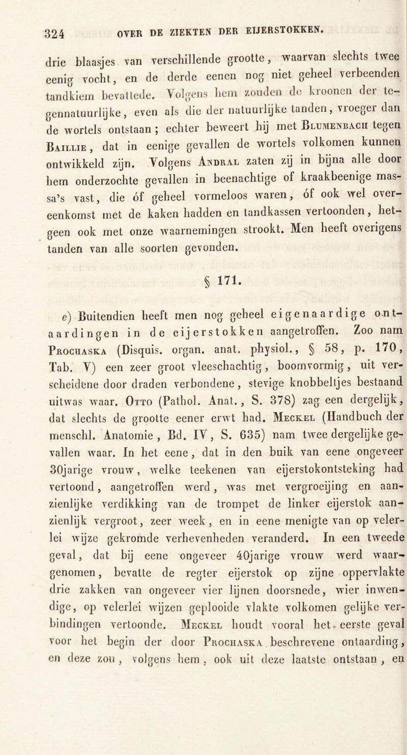 drie blaasjes van verschillende grootte, waarvan slechts twee eenig vocht, en de derde eenen nog niet geheel verbeenden tandkiem bevat tede. Volgens hem zonden de kroonen der te- gennatuurlijke, even als die der natuurlijke tanden, vroeger dan de wortels ontstaan ; echter beweert hij met Blumenbacii tegen Baillie, dat in eenige gevallen de wortels volkomen kunnen ontwikkeld zijn. Volgens Awdkal zaten zij in bijna alle door hem onderzochte gevallen in beenachtige of kraakbeenige mas- sa’s vast, die óf geheel vormeloos waren, of ook wel over- eenkomst met de kaken hadden en tandkassen vertoonden, het- geen ook met onze waarnemingen strookt. Men heeft overigens tanden van alle soorten gevonden. § 171. e) Buitendien heeft men nog geheel eigenaardige ont- aardingen in de eijerstokken aangetroffen. Zoo nam Prochaska (Disquis. organ. anat. physiol., § 58, p. 170, Tab. V) een zeer groot vleeschachtig, boomvormig, uit ver- scheidene door draden verbondene, stevige knobbeltjes bestaand uitwas waar. Otto (Pathol. Anat., S. 378) zag een dergelijk, dat slechts de grootte eener erwt had. Meckel (Handbuch der menschl. Anatomie, Bd. IV, S. 635) nam twee dergelijke ge- vallen waar. In het eene , dat in den buik van eene ongeveer 30jarige vrouw, welke teekenen van eierstokontsteking had vertoond, aangetroffen werd , was met vergroeijing en aan- zienlijke verdikking van de trompet de linker eijerstok aan- zienlijk vergroot, zeer week, en in eene menigte van op veler- lei wijze gekromde verhevenheden veranderd. In een tweede geval, dat bij eene ongeveer 40jarige vrouw werd waar- genomen , bevatte de regier eijerstok op zijne oppervlakte drie zakken van ongeveer vier lijnen doorsnede, wier inwen- dige, op velerlei wijzen geplooide vlakte volkomen gelijke ver- bindingen vertoonde. Meckel houdt vooral het .eerste geval voor het begin der door Prochaska beschrevene ontaarding, en deze zou , volgens hem , ook uit deze laatste ontstaan , en