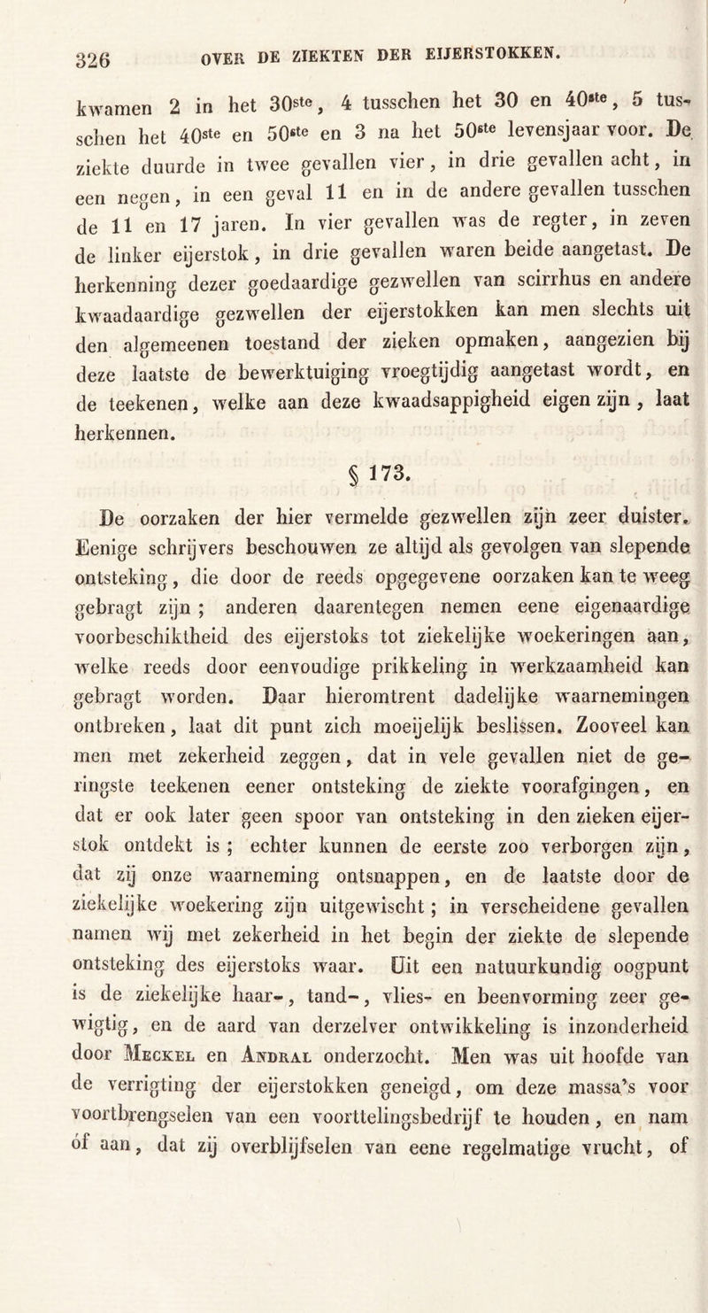 kwamen 2 in het 30ste, 4 tusschen het 30 en 40*^, 5 tus- schen het 40ste en 50«*° en 3 na het 506te levensjaar voor. De ziekte duurde in twee gevallen vier, in drie gevallen acht, in een negen, in een geval 11 en in de andere gevallen tusschen de 11 en 17 jaren. In vier gevallen was de regter, in zeven de linker eijerstok, in drie gevallen waren beide aangetast. De herkenning dezer goedaardige gezwellen van scirrhus en andere kwaadaardige gezwellen der eijerstokken kan men slechts uit den algemeenen toestand der zieken opmaken, aangezien bij deze laatste de bewerktuiging vroegtijdig aangetast wordt, en de teekenen, welke aan deze kwaadsappigheid eigen zijn , laat herkennen. § 173. De oorzaken der hier vermelde gezwellen zijn zeer duister,. Eenige schrijvers beschouwen ze altijd als gevolgen van slepende ontsteking, die door de reeds opgegevene oorzaken kan te weeg gebragt zijn ; anderen daarentegen nemen eene eigenaardige voorbeschiktheid des eijerstoks tot ziekelijke woekeringen aan, welke reeds door eenvoudige prikkeling in werkzaamheid kan gebragt worden. Daar hieromtrent dadelijke waarnemingen ontbreken, laat dit punt zich moeijelijk beslissen. Zooveel kan men met zekerheid zeggen, dat in vele gevallen niet de ge- ringste teekenen eener ontsteking de ziekte voorafgingen, en dat er ook later geen spoor van ontsteking in den zieken eijer- stok ontdekt is ; echter kunnen de eerste zoo verborgen zijn, dat zij onze waarneming ontsnappen, en de laatste door de ziekelijke woekering zijn uitgewischt; in verscheidene gevallen namen wij met zekerheid in het begin der ziekte de slepende ontsteking des eijerstoks waar. Uit een natuurkundig oogpunt is de ziekelijke haar-, tand-, vlies- en beenvorming zeer ge- wigtig, en de aard van derzelver ontwikkeling is inzonderheid door Meckel en Andral onderzocht. Men was uit hoofde van de verrigting der eijerstokken geneigd, om deze massa’s voor voortbrengselen van een voorttelingsbedrijf te houden, en nam óf aan, dat zij overblijfselen van eene regelmatige vrucht, of