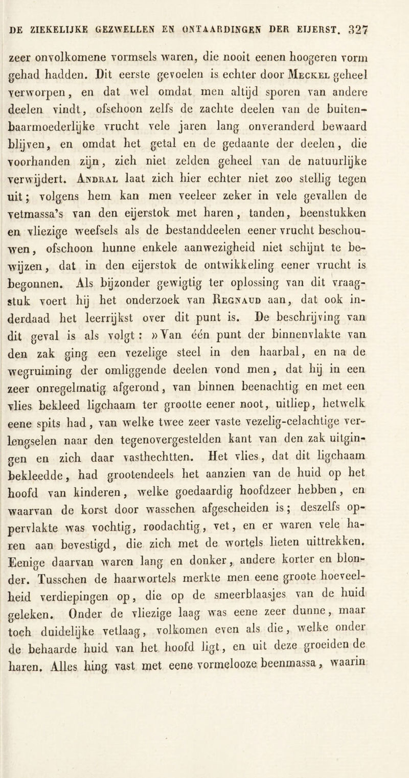 zeer onvolkomene vormsels waren, die nooit eenen hoogeren vorm gehad hadden. Dit eerste gevoelen is echter door Meckel geheel verworpen, en dat wel omdat men altijd sporen van andere deelen vindt, ofschoon zelfs de zachte deelen van de buiten- baarmoederlijke vrucht vele jaren lang onveranderd bewaard wij ven, en omdat het getal en de gedaante der deelen, die voorhanden zijn, zich niet zelden geheel van de natuurlijke verwijdert. Andral laat zich hier echter niet zoo stellig tegen uit; volgens hem kan men veeleer zeker in vele gevallen de vetmassa’s van den eijerstok met haren, tanden, beenstukken en vliezige weefsels als de bestanddeelen eener vrucht beschou- wen, ofschoon hunne enkele aanwezigheid niet schijnt te be- wijzen , dat in den eijerstok de ontwikkeling eener vrucht is begonnen. Als bijzonder gewigtig ter oplossing van dit vraag- stuk voert hij het onderzoek van Regnaud aan, dat ook in- derdaad het leerrijkst over dit punt is. De beschrijving van dit geval is als volgt : »Yan één punt der binnenvlakte van den zak ging een vezelige steel in den haarbal, en na de wegruiming der omliggende deelen vond men, dat hij in een zeer onregelmatig afgerond, van binnen beenachtig en met een vlies bekleed ligchaam ter grootte eener noot, uitliep, hetwelk eene spits had, van welke twee zeer vaste vezelig-celachtige ver- lengselen naar den tegenovergestelden kant van den zak uitgin- gen en zich daar vasthechtten. Het vlies, dat dit ligchaam bekleedde, had grootendeels het aanzien van de huid op het hoofd van kinderen, wrelke goedaardig hoofdzeer hebben, en waarvan de korst door wasschen afgescheiden is; deszelfs op- pervlakte was vochtig, roodachtig, vet, en er waren vele ha- ren aan bevestigd, die zich met de wortels lieten uittrekken. Eenige daarvan waren lang en donker, andere korter en blon- der. Tusschen de haarwortels merkte men eene groote hoeveel- heid verdiepingen op, die op de smeerblaasjes van de huid geleken. Onder de vliezige laag was eene zeer dunne, maar toch duidelijke vetlaag, volkomen even als die, welke onder de behaarde huid van het hoofd ligt, en uit deze groeiden de haren. Alles hing vast met eene vormelooze beenmassa, waarin