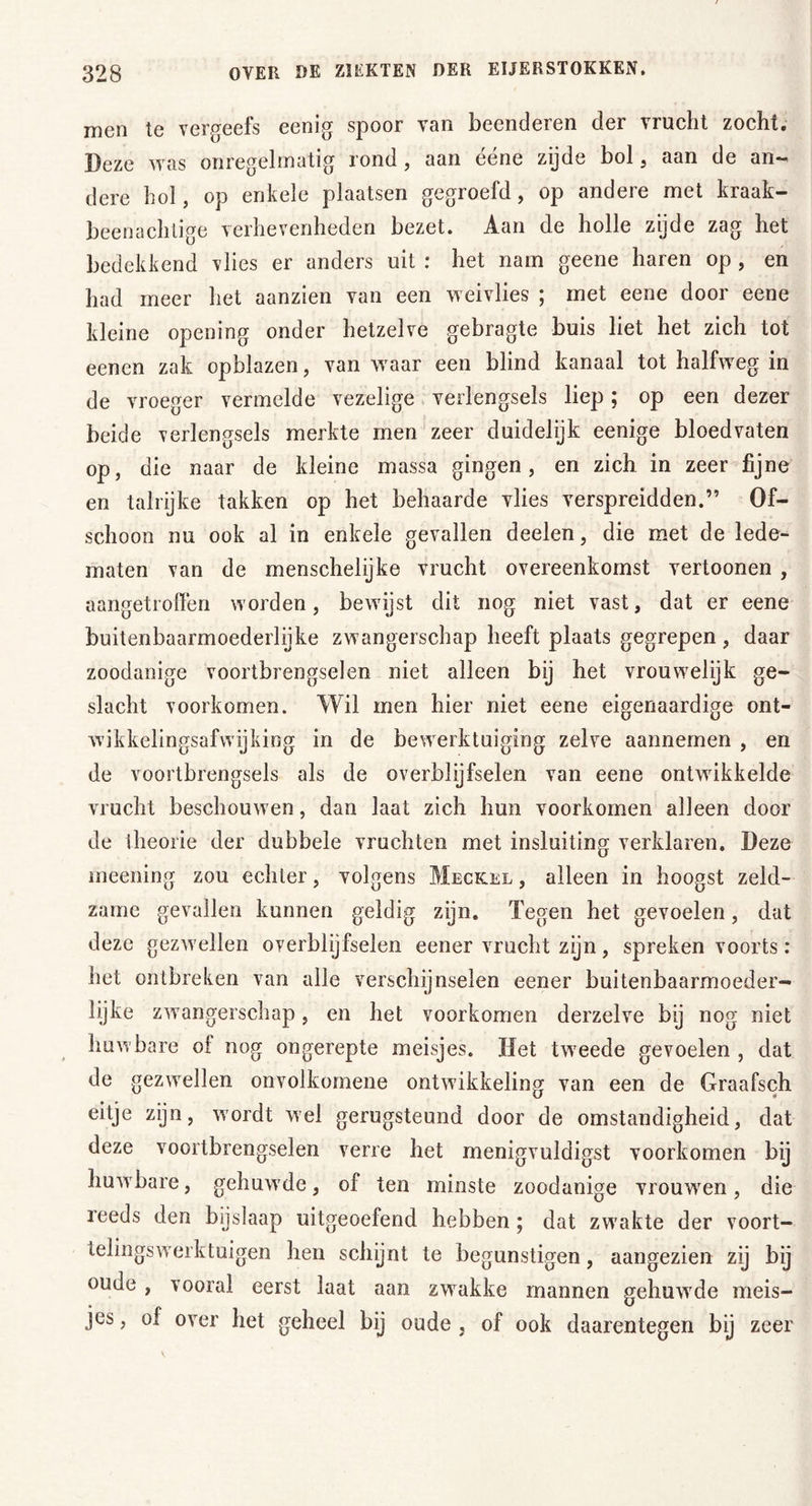 men te vergeefs eenig spoor van beenderen der vrucht zocht. Deze was onregelmatig rond, aan ééne zijde bol, aan de an- dere hol, op enkele plaatsen gegroefd, op andere met kraak- beenachtige verhevenheden bezet. Aan de holle zijde zag het bedekkend vlies er anders uit : het nam geene haren op , en had meer het aanzien van een weivlies ; met eene door eene kleine opening onder hetzelve gebragte buis liet het zich tot eenen zak opblazen, van waar een blind kanaal tot halfweg in de vroeger vermelde vezelige verlengsels liep; op een dezer beide verlengsels merkte men zeer duidelijk eenige bloedvaten op, die naar de kleine massa gingen, en zich in zeer fijne en talrijke takken op het behaarde vlies verspreidden.” Of- schoon nu ook al in enkele gevallen deelen, die met de lede- maten van de menschelijke vrucht overeenkomst vertoonen , aangetroffen worden, bewijst dit nog niet vast, dat er eene buitenbaarmoederlijke zwangerschap heeft plaats gegrepen, daar zoodanige voortbrengselen niet alleen bij het vrouwelijk ge- slacht voorkomen. Wil men hier niet eene eigenaardige ont- wikkelingsafwijking in de bewerktuiging zelve aannemen , en de voortbrengsels als de overblijfselen van eene ontwikkelde vrucht beschouwen, dan laat zich hun voorkomen alleen door de theorie der dubbele vruchten met insluiting verklaren. Deze meening zou echter, volgens Meckel , alleen in hoogst zeld- zame gevallen kunnen geldig zijn. Tegen het gevoelen, dat deze gezwellen overblijfselen eener vrucht zijn, spreken voorts: het ontbreken van alle verschijnselen eener buitenbaarmoeder- lijke zwangerschap, en het voorkomen derzelve bij nog niet huwbare ol nog ongerepte meisjes. Het tweede gevoelen , dat de gezwellen onvolkomene ontwikkeling van een de Graafsch eitje zijn, wordt wel gerugsteund door de omstandigheid, dat deze voortbrengselen verre het menigvuldigst voorkomen bij huwbare, gehuwde, of ten minste zoodanige vrouwren, die reeds den bijslaap uitgeoefend hebben ; dat zwakte der voort- telingswerktuigen hen schijnt te begunstigen, aangezien zij bij oude , vooral eerst laat aan zwakke mannen gehuwde meis- jes , of over het geheel bij oude , of ook daarentegen bij zeer