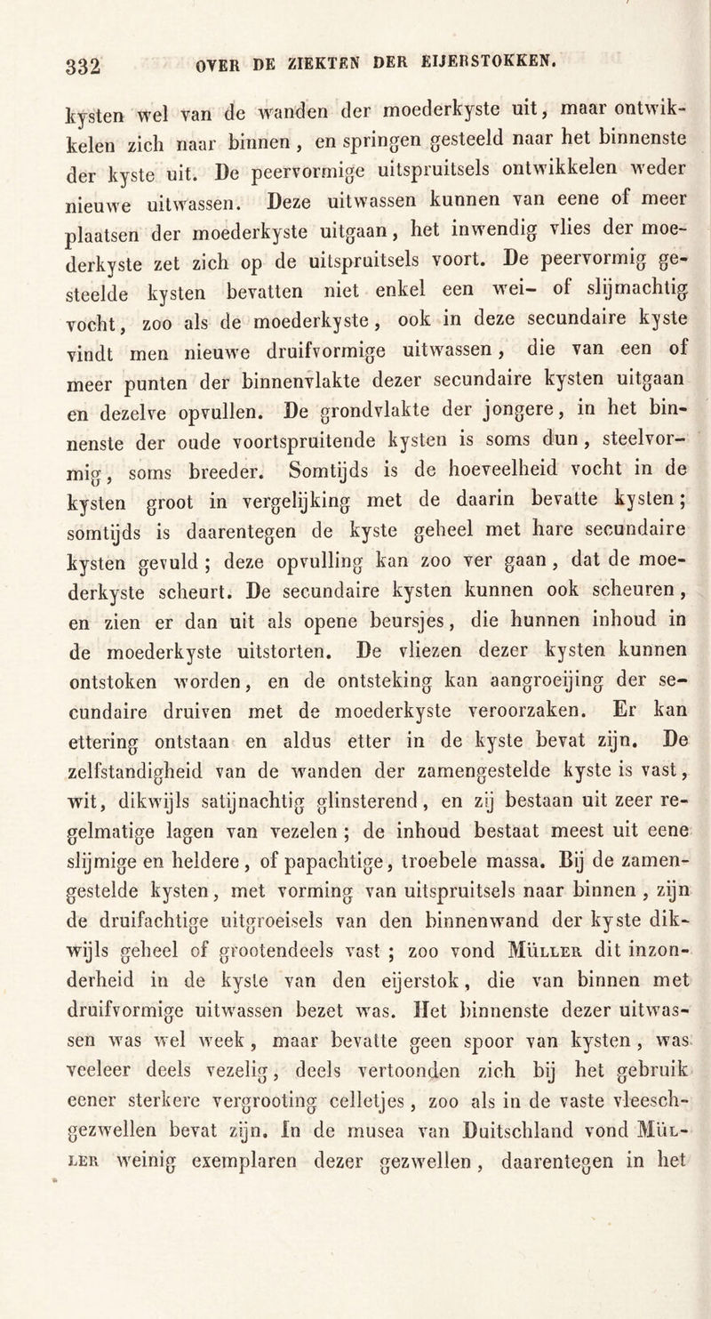 kysten wel van de wanden der moederkyste uit, maar ontwik- kelen zich naar binnen , en springen gesteeld naar het binnenste der kyste uit. De peervormige uitspruitsels ontwikkelen weder nieuwe uitwassen. Deze uitwassen kunnen van eene of meer plaatsen der moederkyste uitgaan, het inwendig vlies der moe- derkyste zet zich op de uitspruitsels voort. De peervormig ge- steelde kysten bevatten niet enkel een wei- of slijmachtig vocht, zoo als de moederkyste , ook in deze secundaire kyste vindt men nieuwe druifvormige uitwassen, die van een of meer punten der binnenvlakte dezer secundaire kysten uitgaan en dezelve opvullen. De grondvlakte der jongere, in het bin- nenste der oude voortspruitende kysten is soms dun, steelvor- mig, soms breeder. Somtijds is de hoeveelheid vocht in de kysten groot in vergelijking met de daarin bevatte kysten; somtijds is daarentegen de kyste geheel met hare secundaire kysten gevuld ; deze opvulling kan zoo ver gaan , dat de moe- derkyste scheurt. De secundaire kysten kunnen ook scheuren, en zien er dan uit als opene beursjes, die hunnen inhoud in de moederkyste uitstorten. De vliezen dezer kysten kunnen ontstoken worden, en de ontsteking kan aangroeijing der se- cundaire druiven met de moederkyste veroorzaken. Er kan ettering ontstaan en aldus etter in de kyste bevat zijn. De zelfstandigheid van de wranden der zamengestelde kyste is vast, wit, dikwijls satijnachtig glinsterend, en zij bestaan uit zeer re- gelmatige lagen van vezelen ; de inhoud bestaat meest uit eene slijmige en heldere, of papachtige, troebele massa. Bij de zamen- gestelde kysten, met vorming van uitspruitsels naar binnen, zijn de druifachtige uitgroeisels van den binnenwand der kyste dik- wijls geheel of grootendeels vast ; zoo vond Müller dit inzon- derheid in de kyste van den eijerstok, die van binnen met druifvormige uitwassen bezet was. Het binnenste dezer uitwas- sen was wel week , maar bevatte geen spoor van kysten , was veeleer deels vezelig, deels vertoonden zich bij het gebruik eener sterkere vergrooting celletjes, zoo als in de vaste vleesch- gezwellen bevat zijn. In de musea van Duitschland vond Mul- ler weinig exemplaren dezer gezwellen, daarentegen in het