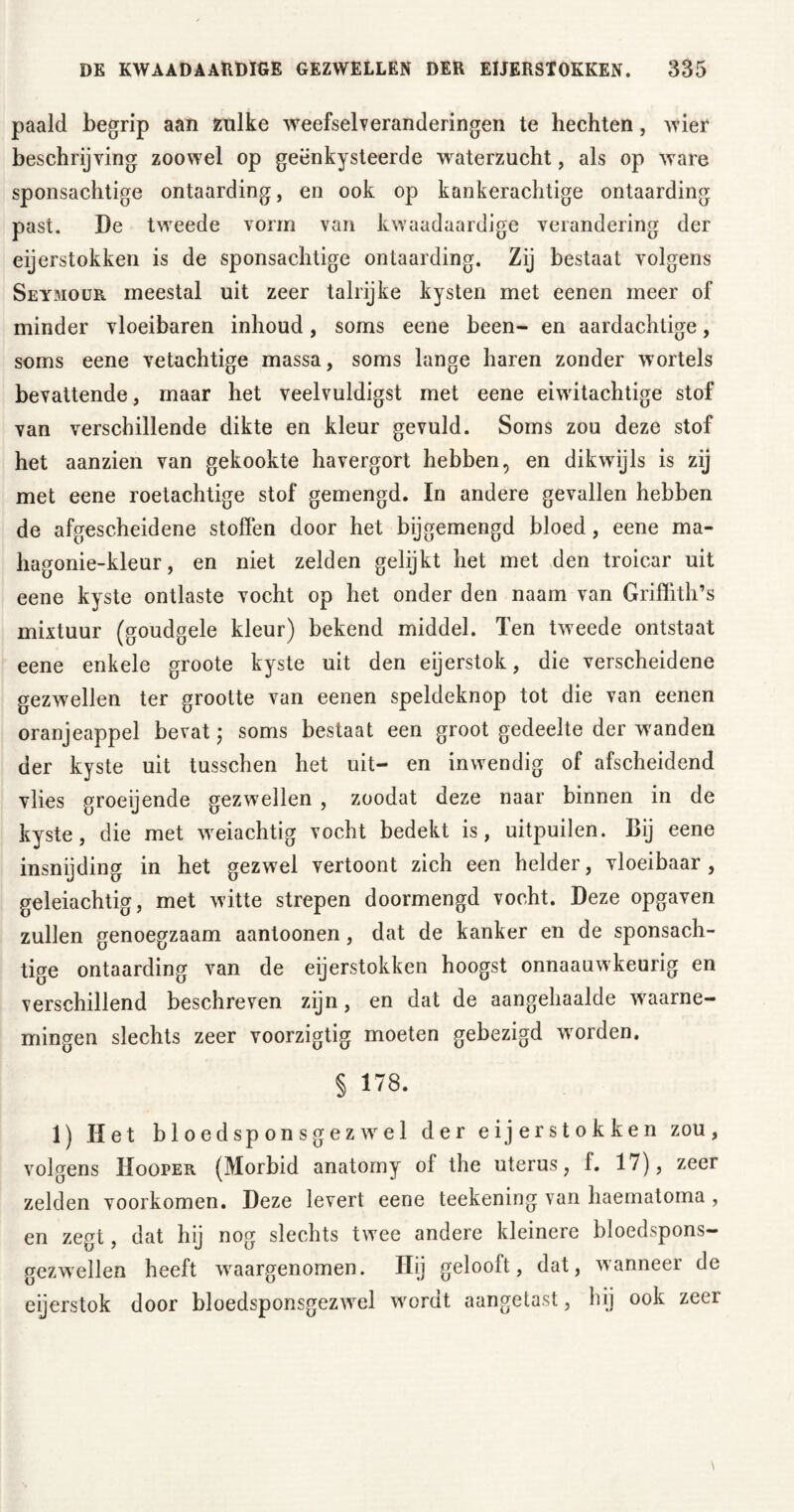 paald begrip aan zulke weefselveranderingen te hechten, wier beschrijving zoowel op geënkysteerde waterzucht, als op ware sponsachtige ontaarding, en ook op kankerachtige ontaarding past. De tweede vorm van kwaadaardige verandering der eijerstokken is de sponsachtige ontaarding. Zij bestaat volgens Seymour meestal uit zeer talrijke kysten met eenen meer of minder vloeibaren inhoud, soms eene been- en aardachtige, soms eene vetachtige massa, soms lange haren zonder wortels bevattende, maar het veelvuldigst met eene eiwitachtige stof van verschillende dikte en kleur gevuld. Soms zou deze stof het aanzien van gekookte havergort hebben, en dikwijls is zij met eene roetachtige stof gemengd. In andere gevallen hebben de afgescheidene stoffen door het bijgemengd bloed, eene ma- hagonie-kleur, en niet zelden gelijkt het met den troicar uit eene kyste ontlaste vocht op het onder den naam van Griffith’s mixtuur (goudgele kleur) bekend middel. Ten tweede ontstaat eene enkele groote kyste uit den eijerstok, die verscheidene gezwellen ter grootte van eenen speldeknop tot die van eenen oranjeappel bevat; soms bestaat een groot gedeelte der wanden der kyste uit tusschen het uit- en inwendig of afscheidend vlies groeijende gezwellen , zoodat deze naar binnen in de kyste, die met weiachtig vocht bedekt is, uitpuilen. Bij eene insnijding in het gezwel vertoont zich een helder, vloeibaar, geleiachtig, met wdtte strepen doormengd vocht. Deze opgaven zullen genoegzaam aantoonen , dat de kanker en de sponsach- tige ontaarding van de eijerstokken hoogst onnaauwkeurig en verschillend beschreven zijn, en dat de aangehaalde waarne- mingen slechts zeer voorzigtig moeten gebezigd worden. § 178. 1) Het bloed sponsgezwel der eijerstokken zou, volgens Hooper (Morbid anatomy of the uterus, f. 17), zeer zelden voorkomen. Deze levert eene teekening van haematoma , en zegt, dat hij nog slechts twee andere kleinere bloedspons- gezwellen heeft waargenomen. Hij gelooft, dat, wanneer de eijerstok door bloedsponsgezwel wordt aangetast, hij ook zeei