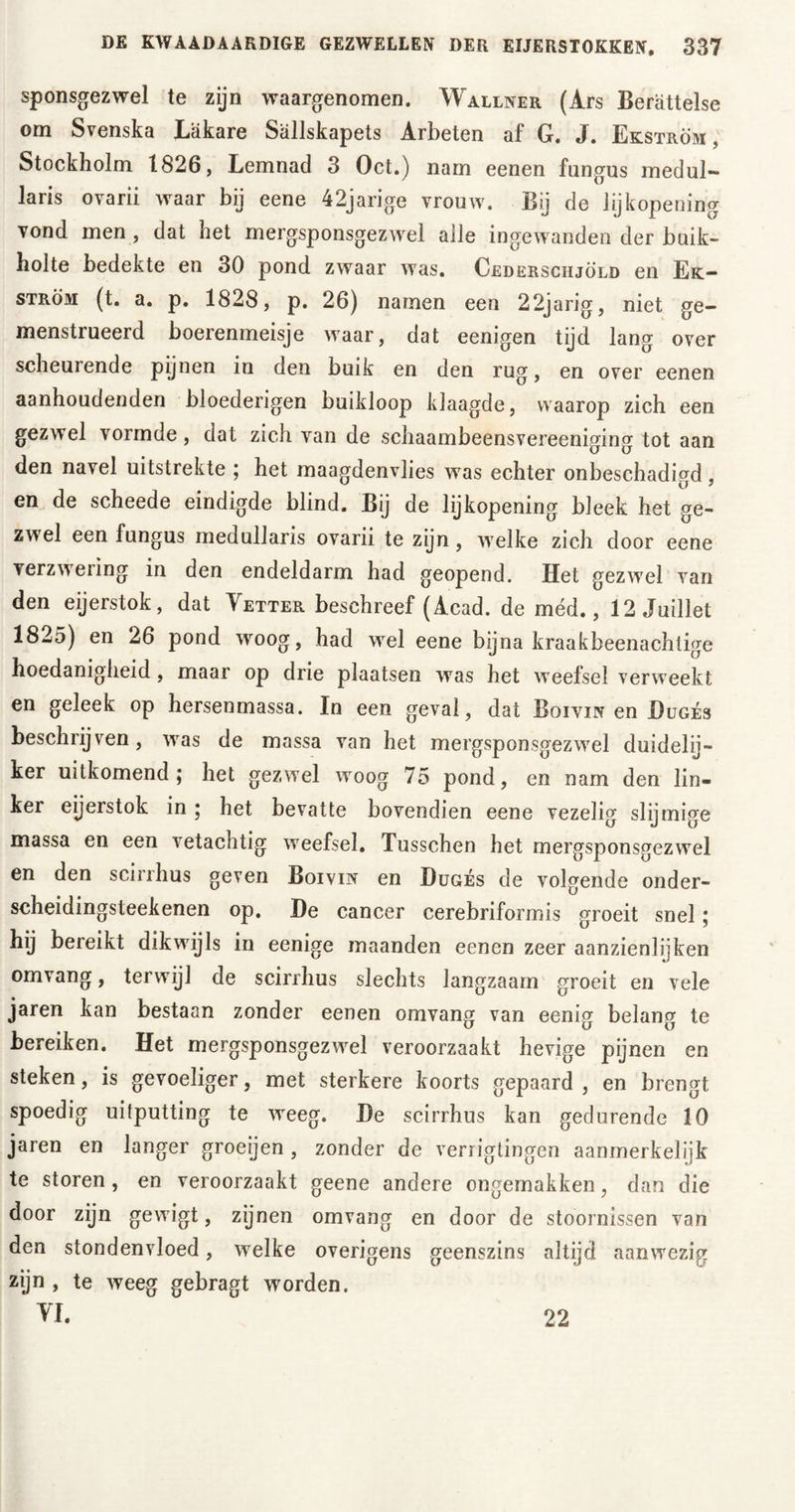 sponsgezwel te zijn waargenomen. Wallner (Ars Berättelse om Svenska Läkare Sällskapets Arbeten af G. J. Ekström , Stockholm 1826, Lemnad 3 Oct.) nam eenen fungus medul- laris ovarii waar bij eene 42jarige vrouw. Bij de lijkopening vond men , dat het mergsponsgezwel alle ingewanden der buik- holte bedekte en 30 pond zwaar was. Cederschjöld en Ek- ström (t. a. p. 1828, p. 26) namen een 22jarig, niet ge- menstrueerd boerenmeisje waar, dat eenigen tijd lang over scheurende pijnen in den buik en den rug, en over eenen aanhoudenden bloederigen buikloop klaagde, waarop zich een gezwel vormde , dat zich van de schaambeensvereeniging tot aan den navel uitstrekte ; het maagdenvlies was echter onbeschadigd, en de scheede eindigde blind. Bij de lijkopening bleek het ge- zwel een fungus medullaris ovarii te zijn, welke zich door eene verzwering in den endeldarm had geopend. Het gezwel van den eijerstok, dat Vetter beschreef (Acad. de méd., 12 Juillet 1825) en 26 pond woog, had wel eene bijna kraakbeenachtige hoedanigheid , maar op drie plaatsen was het weefsel verweekt en geleek op hersenmassa. In een geval, dat Boivin en Dugés beschrijven, was de massa van het mergsponsgezwel duidelij- ker uitkomend; het gezwel woog 75 pond, en nam den lin- ker eijerstok in; het bevatte bovendien eene vezelig slijmige massa en een vetachtig weefsel. Tusschen het mergsponsgezwel en den scirrhus geven Boivin en Dugés de volgende onder- scheidingsteekenen op. De cancer cerebriformis groeit snel; hij bereikt dikwijls in eenige maanden eenen zeer aanzienlijken omvang, terwijl de scirrhus slechts langzaam groeit en vele jaren kan bestaan zonder eenen omvang van eenig belang te bereiken. Het mergsponsgezwel veroorzaakt hevige pijnen en steken, is gevoeliger, met sterkere koorts gepaard , en brengt spoedig uitputting te weeg. De scirrhus kan gedurende 10 jaren en langer groeijen , zonder de verrigtingen aanmerkelijk te storen, en veroorzaakt geene andere ongemakken, dan die door zijn gewigt, zijnen omvang en door de stoornissen van den stondenvloed, welke overigens geenszins altijd aanwezig zijn , te weeg gebragt worden. VI. 22