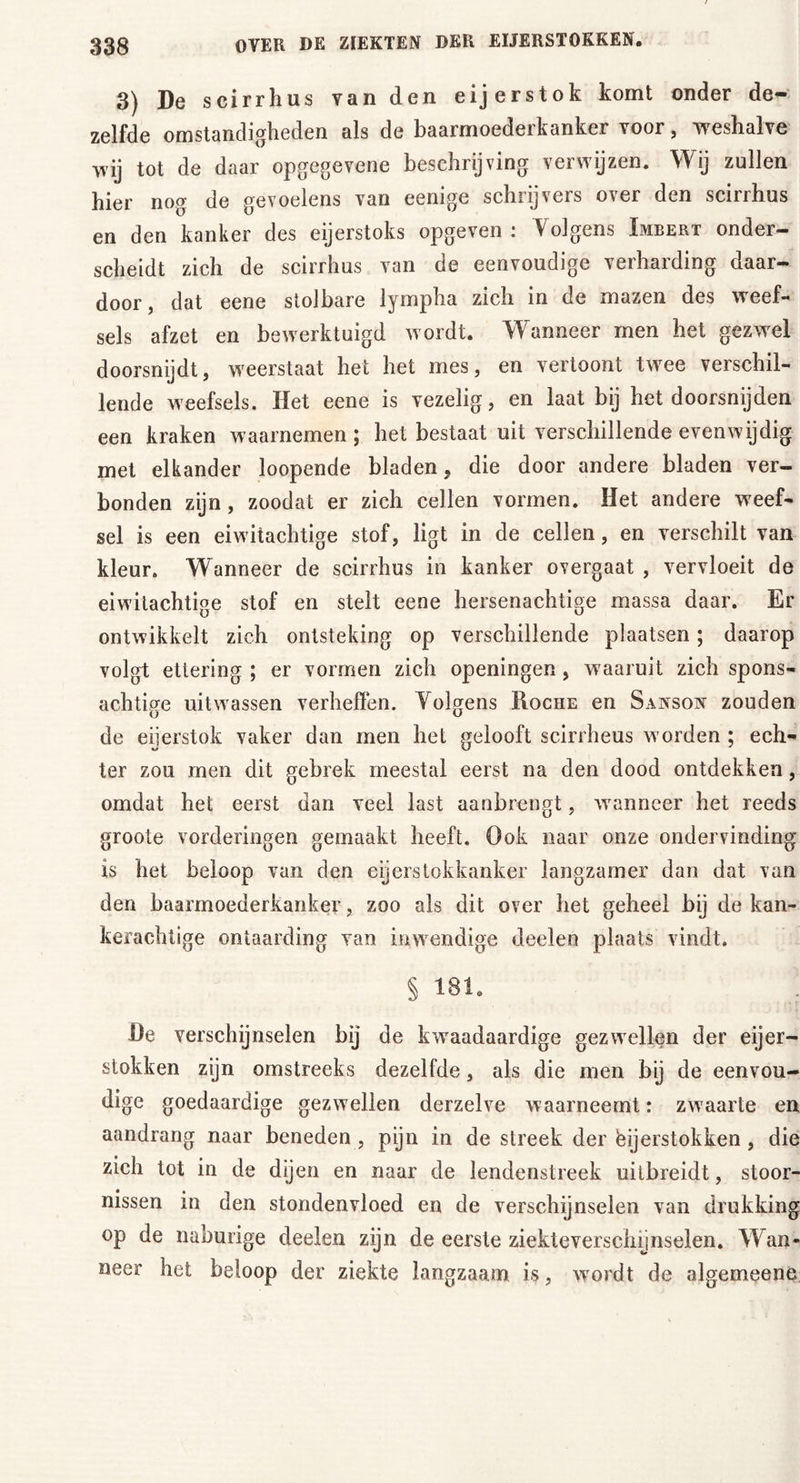 3) De scirrhus van den eijerstok komt onder de- zelfde omstandigheden als de baarmoederkanker voor, weshalve wij tot de daar opgegevene beschrijving verwijzen. Wij zullen hier nog de gevoelens van eenige schrijvers over den scirrhus en den kanker des eijerstoks opgeven: Yolgens Imbert onder- scheidt zich de scirrhus van de eenvoudige verharding daar- door , dat eene stolbare lympha zich in de mazen des weef- sels afzet en bewerktuigd wordt. Wanneer men het gezwel doorsnijdt, weerstaat het het mes, en vertoont twee verschil- lende weefsels. Het eene is vezelig, en laat bij het doorsnijden een kraken waarnemen; het bestaat uit verschillende evenwijdig met elkander loopende bladen, die door andere bladen ver- bonden zijn, zoodat er zich cellen vormen. Het andere weef- sel is een eiwitachtige stof, ligt in de cellen, en verschilt van kleur. Wanneer de scirrhus in kanker overgaat , vervloeit de eiwitachtige stof en stelt eene hersenachtige massa daar. Er ontwikkelt zich ontsteking op verschillende plaatsen; daarop volgt ettering ; er vormen zich openingen, waaruit zich spons- achtige uit wassen verheffen. Yolgens Koche en Sanson zouden de eijerstok vaker dan men het gelooft scirrheus worden ; ech- ter zou men dit gebrek meestal eerst na den dood ontdekken, omdat het eerst dan veel last aanbrengt, wanneer het reeds groote vorderingen gemaakt heeft. Ook naar onze ondervinding is het beloop van den eijerstokkanker langzamer dan dat van den baarmoederkanker, zoo als dit over het geheel bij de kan- kerachtige ontaarding van inwendige doelen plaats vindt. § 181. De verschijnselen bij de kwaadaardige gezwellen der eier- stokken zijn omstreeks dezelfde, als die men bij de eenvou- dige goedaardige gezwellen derzelve waarneemt: zwaarte en aandrang naar beneden , pijn in de streek der ëijerstokken , die zich tot in de dijen en naar de lendenstreek uitbreidt, stoor- nissen in den stondenvloed en de verschijnselen van drukking op de naburige deelen zijn de eerste ziekteverschijnselen. Wan- neer het beloop der ziekte langzaam is, wordt de algemeene