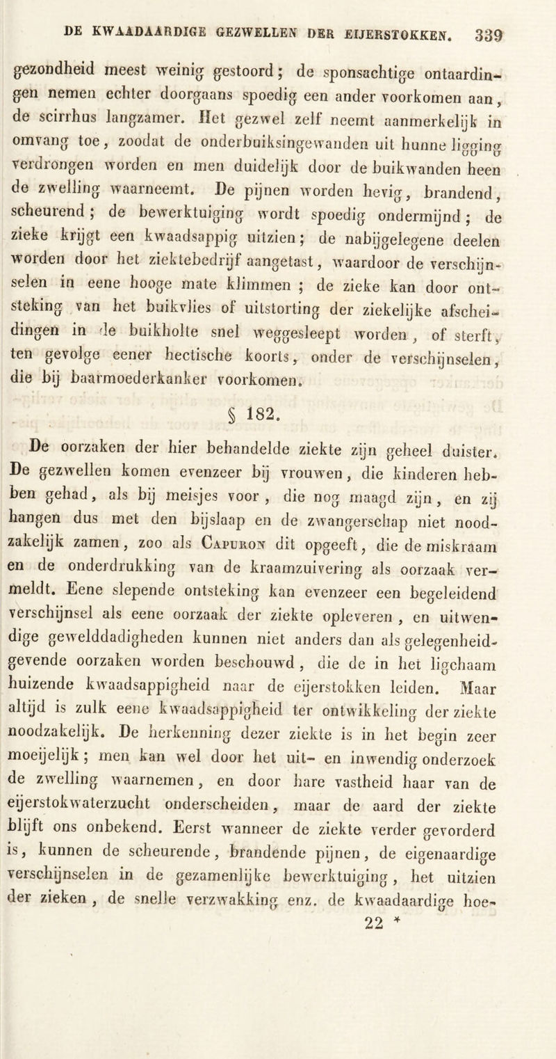 gezondheid meest weinig gestoord; de sponsachtige ontaardin- gen nemen echter doorgaans spoedig een ander voorkomen aan, de scirrhus langzamer. Het gezwel zelf neemt aanmerkelijk in omvang toe, zoodat de onderbuiksingewanden uit hunne ligging verdrongen worden en men duidelijk door de buikwanden heen de zwelling waarneemt. De pijnen worden hevig, brandend, scheurend; de bewerktuiging w ordt spoedig ondermijnd; de zieke krijgt een kwaadsappig uitzien; de nabijgelegene deelen worden door het ziektebedrijf aangetast, waardoor de verschijn- seien in eene hooge mate klimmen ; de zieke kan door ont- steking van het buikvlies of uitstorting der ziekelijke afschei- dingen in de buikholte snel weggesleept worden , of sterft, ten gevolge eener hectische koorts, onder de verschijnselen, die bij baarmoederkanker voorkomen. § 182. De oorzaken der hier behandelde ziekte zijn geheel duister. De gezwellen komen evenzeer bij vrouwren, die kinderen heb- ben gehad, als bij meisjes voor, die nog maagd zijn, en zij hangen dus met den bijslaap en de zwangerschap niet nood- zakelijk zamen, zoo als Capuron dit opgeeft ? die de miskraam en de onderdrukking van de kraamzuivering als oorzaak ver- meldt. Eene slepende ontsteking kan evenzeer een begeleidend verschijnsel als eene oorzaak der ziekte opleveren , en uitwren* dige gew elddadigheden kunnen niet anders dan als gelegenheid- gevende oorzaken worden beschouwd , die de in het ligchaam huizende kwaadsappigheid naar de eijerstokken leiden. Maar altijd is zulk eene kwaadsappigheid ter ontwikkeling der ziekte noodzakelijk. De herkenning dezer ziekte is in het begin zeer moeijelijk ; men kan wel door het uit- en inwendig onderzoek de zwelling waarnemen, en door hare vastheid haar van de eijerstokw aterzucht onderscheiden, maar de aard der ziekte blijft ons onbekend. Eerst wanneer de ziekte verder gevorderd is, kunnen de scheurende, brandende pijnen, de eigenaardige verschijnselen in de gezamenlijke bewerktuiging, het uitzien der zieken , de snelle verzwakking enz. de kwaadaardige hoe- 22 4