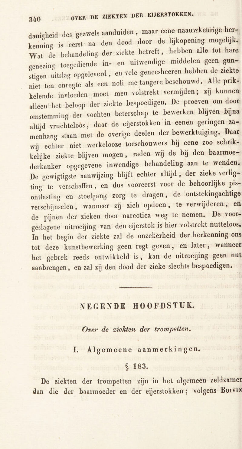 danigheid des gezwels aanduiden , maar eene naauwkeurige her- kenning is eerst na den dood door de lijkopening mogel.jk. Wat de behandeling der ziekte betreft, hebben alle tot hare aenezin« toegediende in- en uitwendige middelen geen gün- stigen uitslag opgeleverd, en vele geneesheeren hebben de ziekte „iet ten onregte als een noli me tangere beschouwd. Alle prik- kelende invloeden moet men volstrekt vermijden; zij kunnen alleen het beloop der ziekte bespoedigen. De proeven om door omstemming der vochten beterschap te bewerken blijven bijna altijd vruchteloos, daar de eijerstokken in eenen geringen za- menhang staan met de overige deelen der bewerktuiging. Daar wij echter niet werkelooze toeschouwers bij eene zoo schrik- kelijke ziekte blijven mogen, raden wij de bij den baarmoe- derkanker opgegevene inwendige behandeling aan te wenden. De gewigtigste aanwijzing blijft echter altijd, der zieke verlig- ting te verschaffen, en dus vooreerst voor de behoorlijke pis- ontlasting en stoelgang zorg te dragen, de ontstekingachtige verschijnselen, wanneer zij zich opdoen, te verwijderen, en de pijnen der zieken door narcotica weg te nemen. De voor- geslagene uitroeijing van den eijerstok is hier volstiekt nutteloos, ïn het begin der ziekte zal de onzekerheid der herkenning ons tot deze kunstbewerking geen regt geven, en later, wanneer het gebrek reeds ontwikkeld is, kan de uitroeijing geen nut aanbrengen, en zal zij den dood der zieke slechts bespoedigen. NEGENDE HOOFDSTUK. Over de ziekten der trompetten. I. Algemeene aanmerkingen. § 183. De ziekten der trompetten zijn in het algemeen zeldzamer dan die der baarmoeder en der eijerstokken; volgens Boivik