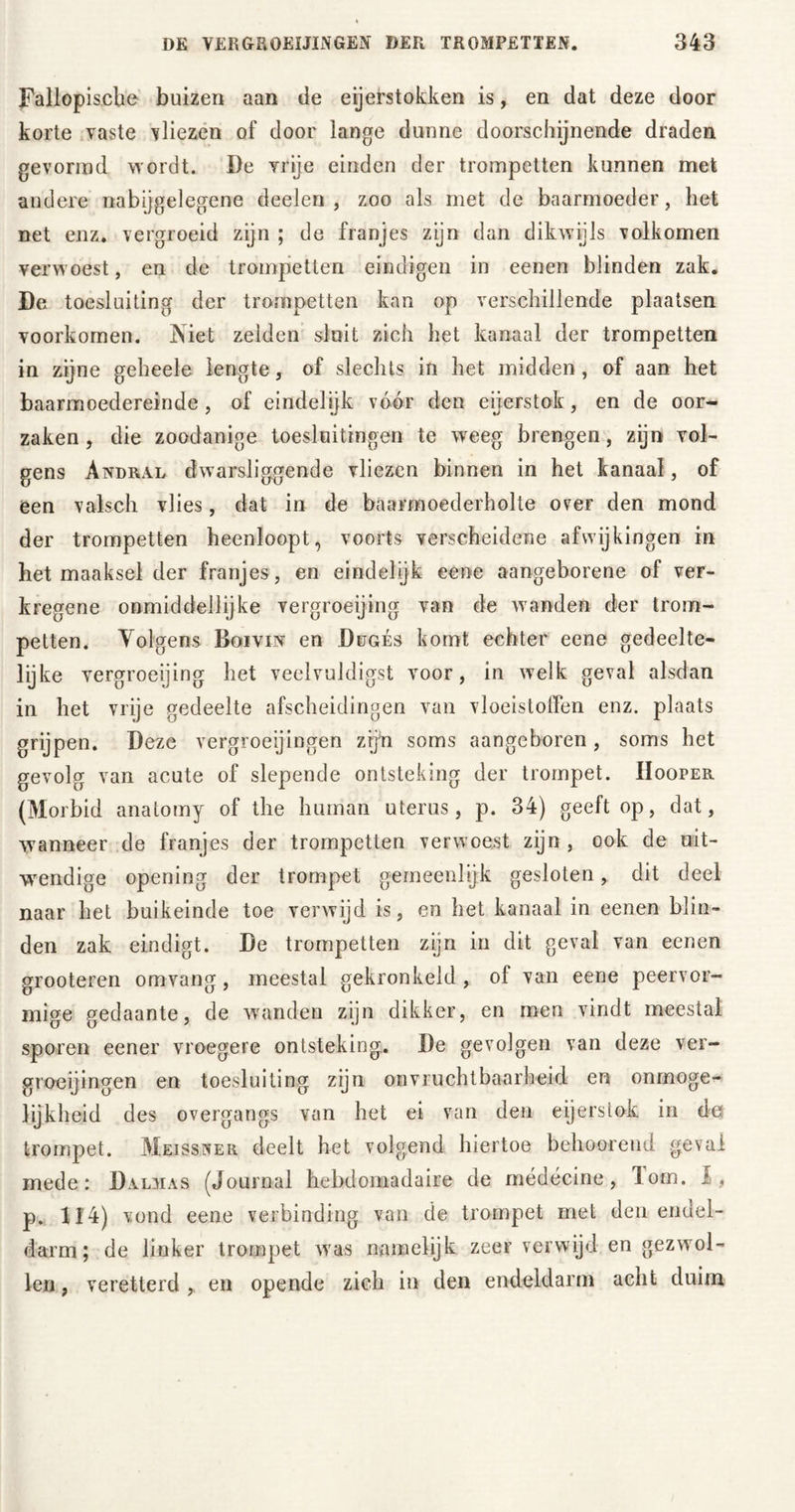 Fallopiscbe buizen aan de eijerstokken is, en dat deze door korte vaste vliezen of door lange dunne doorschijnende draden gevormd wordt. De vrije einden der trompetten kunnen met andere nabijgelegene deelen , zoo als met de baarmoeder, het net enz. vergroeid zijn ; de franjes zijn dan dikwijls volkomen verwoest, en de trompetten eindigen in eenen blinden zak. De toesluiting der trompetten kan op verschillende plaatsen voorkomen. Niet zelden sluit zich het kanaal der trompetten in zijne geheele lengte, of slechts in het midden, of aan het baarmoedereinde, of eindelijk vóór den eijerstok, en de oor- zaken , die zoodanige toeskitmgen te weeg brengen, zijn vol- gens Andral dwarsliggende vliezen binnen in het kanaal, of een valsch vlies, dat in de baarmoederholte over den mond der trompetten heenloopt, voorts verscheidene afwijkingen in het maaksel der franjes, en eindelijk eene aangeborene of ver- kregene onmiddellijke vergroeijing van de wanden der trom- petten. Volgens Boivin en Dugès komt echter eene gedeelte- lijke vergroeijing het veelvuldigst voor, in welk geval alsdan in het vrije gedeelte afscheidingen van vloeistoffen enz. plaats grijpen. Deze vergroeiingen zijn soms aangeboren, soms het gevolg van acute of slepende ontsteking der trompet. IIooper (Morbid anatomy of the human uterus, p. 34) geeft op, dat, wanneer de franjes der trompetten verwoest zijn , ook de uit- wendige opening der trompet gemeenlijk gesloten, dit deel naar het buikeinde toe verwijd is, en liet kanaal in eenen blin- den zak eindigt. De trompetten zijn in dit geval van eenen grooteren omvang, meestal gekronkeld , of van eene peervor- mige gedaante, de waanden zijn dikker, en men vindt meestal sporen eener vroegere ontsteking. De gevolgen van deze ver- groeiingen en toesluiting zijn onvruchtbaarheid en onmoge- lijkheid des overgangs van het ei van den eijerstok in de trompet. Meissner deelt het volgend hiertoe behoorend geval mede: Dalïias (Journal hebdomadaire de médécine, lom. 1, p. 124) vond eene verbinding van de trompet met den endel- darm; de linker trompet was namelijk zeer verwijd en gezwol- len , veretterd , en opende zich in den endeldarm acht duim