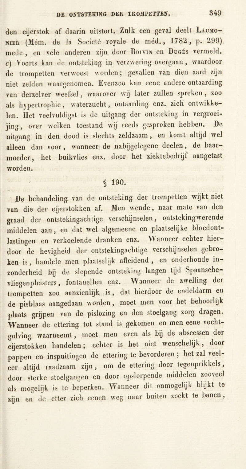 den eijerstok af daarin uitstort. Zulk een geval deelt L\umo- nier (Mém. de la Societé royale de méd., 1782 , p. 299) mede , en vele anderen zijn door Boivin en Dugés vermeld, c) Voorts kan de ontsteking in verzwering overgaan , waardoor de trompetten verw-oest worden; gevallen van dien aard zijn niet zelden waargenomen. Evenzoo kan eene andere ontaarding van derzelver weefsel, waarover wij later zullen spreken , zoo als hypertrophie, waterzucht, ontaarding enz. zich ontwikke- len. Het veelvuldigst is de uitgang der ontsteking in vergroei- jing, over welken toestand wij reeds gesproken hebben. De uitgang in den dood is slechts zeldzaam, en komt altijd wel alleen dan voor , wanneer de nabijgelegene deelen, de baar- moeder, het buikvlies enz. door het ziektebedrijf aangetast worden. § 190. De behandeling van de ontsteking der trompetten wijkt niet van die der eijerstokken af. Men wende, naar mate van den graad der ontstekingachtige verschijnselen, ontsteking werende middelen aan, en dat wel algemeene en plaatselijke bloedont- lastingen en verkoelende dranken enz. Wanneer echter hier- door de hevigheid der ontstekingachtige verschijnselen gebro- ken is, handele men plaatselijk afleidend, en onderhoude in- zonderheid bij de slepende ontsteking langen tijd Spaansche- vliegenpleisters, fontanellen enz. Wanneer de zwelling der trompetten zoo aanzienlijk is, dat hierdoor de endeldarm en de pisblaas aangedaan worden, moet men voor het behoorlijk plaats grijpen van de pislozing en den stoelgang zoig dragen. Wanneer de ettering tot stand is gekomen en men eene vocht- golving waarneemt, moet men even als bij de abscessen der eijerstokken handelen; echter is het niet wenschelijk, door pappen en inspuitingen de ettering te bevorderen ; het zal veel- eer altijd raadzaam zijn, om de ettering door tegenprikkels, door sterke stoelgangen en door opslorpende middelen zooveel als mogelijk is te beperken. Wanneer dit onmogelijk blijkt te zijn en de etter zich eenen weg naar buiten zoekt te banen,