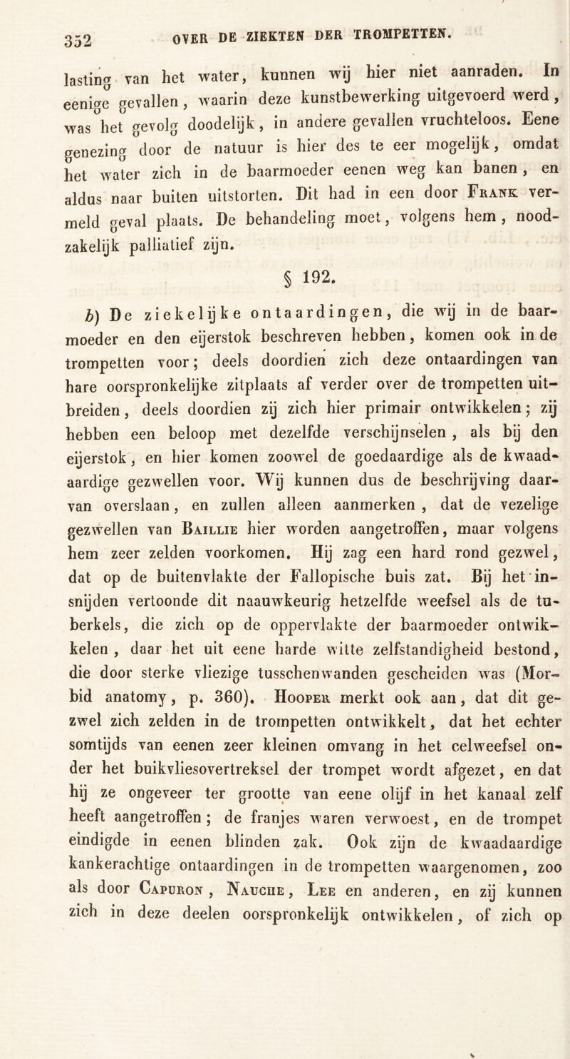 lasting van het water, kunnen wij hier niet aanraden. In eenige gevallen, waarin deze kunstbewerking uitgevoerd werd, was het gevolg doodelijk, in andere gevallen vruchteloos. Eene genezing door de natuur is hier des te eer mogelijk, omdat het water zich in de baarmoeder eenen weg kan banen, en aldus naar buiten uitstorten. Dit had in een door Frank ver- meld geval plaats. De behandeling moet, volgens hem , nood- zakelijk palliatief zijn. § 192. b) De ziekelijke o n t a a r d in g e n , die wij in de baar- moeder en den eijerstok beschreven hebben, komen ook in de trompetten voor; deels doordien zich deze ontaardingen van hare oorspronkelijke zitplaats af verder over de trompetten uit- breiden , deels doordien zij zich hier primair ontwikkelen; zij hebben een beloop met dezelfde verschijnselen , als bij den eijerstok, en hier komen zoowel de goedaardige als de kwaad- aardige gezwellen voor. Wij kunnen dus de beschrijving daar- van overslaan, en zullen alleen aanmerken , dat de vezelige gezwellen van Baillie hier worden aangetroffen, maar volgens hem zeer zelden voorkomen. Hij zag een hard rond gezwel, dat op de buitenvlakte der Fallopische buis zat. Bij het in- snijden vertoonde dit naauwkeurig hetzelfde weefsel als de tu- berkels, die zich op de oppervlakte der baarmoeder ontwik- kelen , daar het uit eene harde witte zelfstandigheid bestond, die door sterke vliezige tusschemvanden gescheiden was (Mor- bid anatomy, p. 360). Hooper merkt ook aan, dat dit ge- zwel zich zelden in de trompetten ontwikkelt, dat het echter somtijds van eenen zeer kleinen omvang in het celweefsel on- der het buikvliesovertreksel der trompet w ordt afgezet, en dat hij ze ongeveer ter grootte van eene olijf in het kanaal zelf heeft aangetroffen; de franjes w aren verwoest, en de trompet eindigde in eenen blinden zak. Ook zijn de kwaadaardige kankerachtige ontaardingen in de trompetten waargenomen, zoo als door Capuron , Nauciie , Lee en anderen, en zij kunnen zich in deze deelen oorspronkelijk ontwikkelen, of zich op
